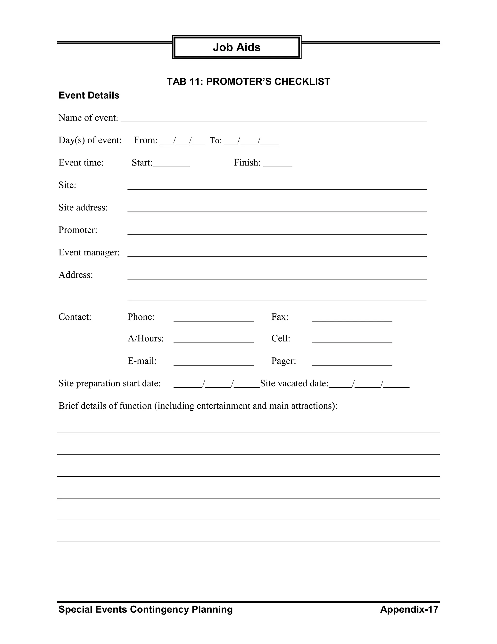Job Aids

                               TAB 11: PROMOTER’S CHECKLIST
Event Details

Name of event:

Day(s) of event:    From: ___/___/___ To: ___/____/____

Event time:        Start:                        Finish:

Site:

Site address:

Promoter:

Event manager:

Address:



Contact:           Phone:                                  Fax:

                   A/Hours:                                Cell:

                   E-mail:                                 Pager:

Site preparation start date:         /       /         Site vacated date:   /   /

Brief details of function (including entertainment and main attractions):




Special Events Contingency Planning                                             Appendix-17
 