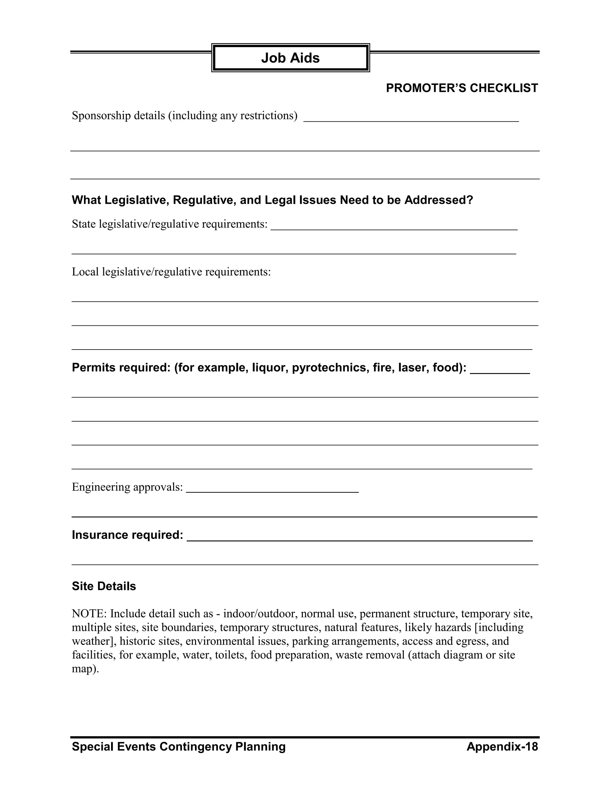 Job Aids

                                                                  PROMOTER’S CHECKLIST

Sponsorship details (including any restrictions) ____________________________________




What Legislative, Regulative, and Legal Issues Need to be Addressed?
State legislative/regulative requirements: _____________________________________________

_________________________________________________________________________________

Local legislative/regulative requirements:

______________________________________________________________________________

______________________________________________________________________________

_____________________________________________________________________________

Permits required: (for example, liquor, pyrotechnics, fire, laser, food): _________
______________________________________________________________________________

______________________________________________________________________________

______________________________________________________________________________

_____________________________________________________________________________

Engineering approvals:

______________________________________________________________________
Insurance required: ____________________________________________________
______________________________________________________________________________

Site Details

NOTE: Include detail such as - indoor/outdoor, normal use, permanent structure, temporary site,
multiple sites, site boundaries, temporary structures, natural features, likely hazards [including
weather], historic sites, environmental issues, parking arrangements, access and egress, and
facilities, for example, water, toilets, food preparation, waste removal (attach diagram or site
map).




Special Events Contingency Planning                                                Appendix-18
 