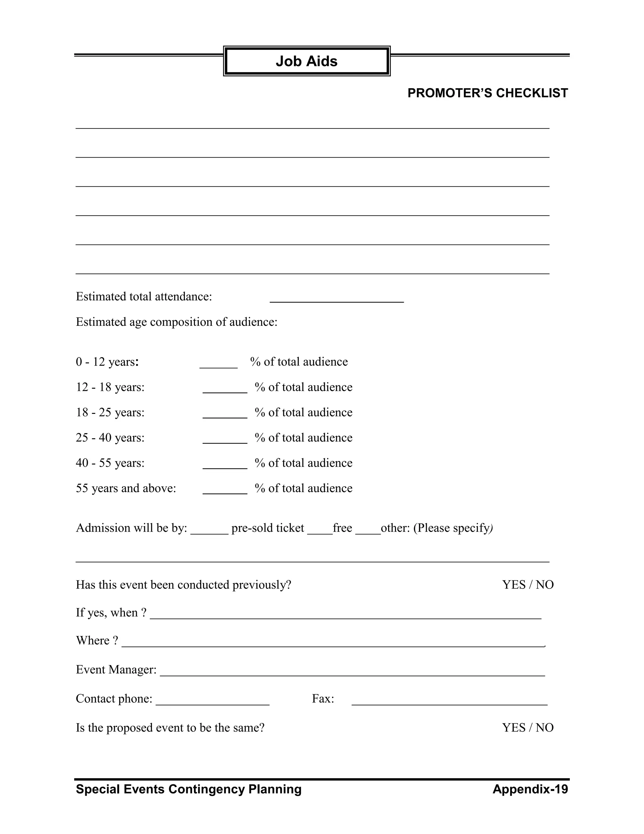 Job Aids

                                                                PROMOTER’S CHECKLIST

___________________________________________________________________________

___________________________________________________________________________

___________________________________________________________________________

___________________________________________________________________________

___________________________________________________________________________

___________________________________________________________________________

Estimated total attendance:

Estimated age composition of audience:


0 - 12 years:           ______    % of total audience

12 - 18 years:                     % of total audience

18 - 25 years:                     % of total audience

25 - 40 years:                     % of total audience

40 - 55 years:                     % of total audience

55 years and above:                % of total audience


Admission will be by: ______ pre-sold ticket ____free ____other: (Please specify)

___________________________________________________________________________

Has this event been conducted previously?                                           YES / NO

If yes, when ? ______________________________________________________________

Where ? ___________________________________________________________________

Event Manager: _____________________________________________________________

Contact phone: __________________             Fax:      _______________________________

Is the proposed event to be the same?                                               YES / NO



Special Events Contingency Planning                                             Appendix-19
 