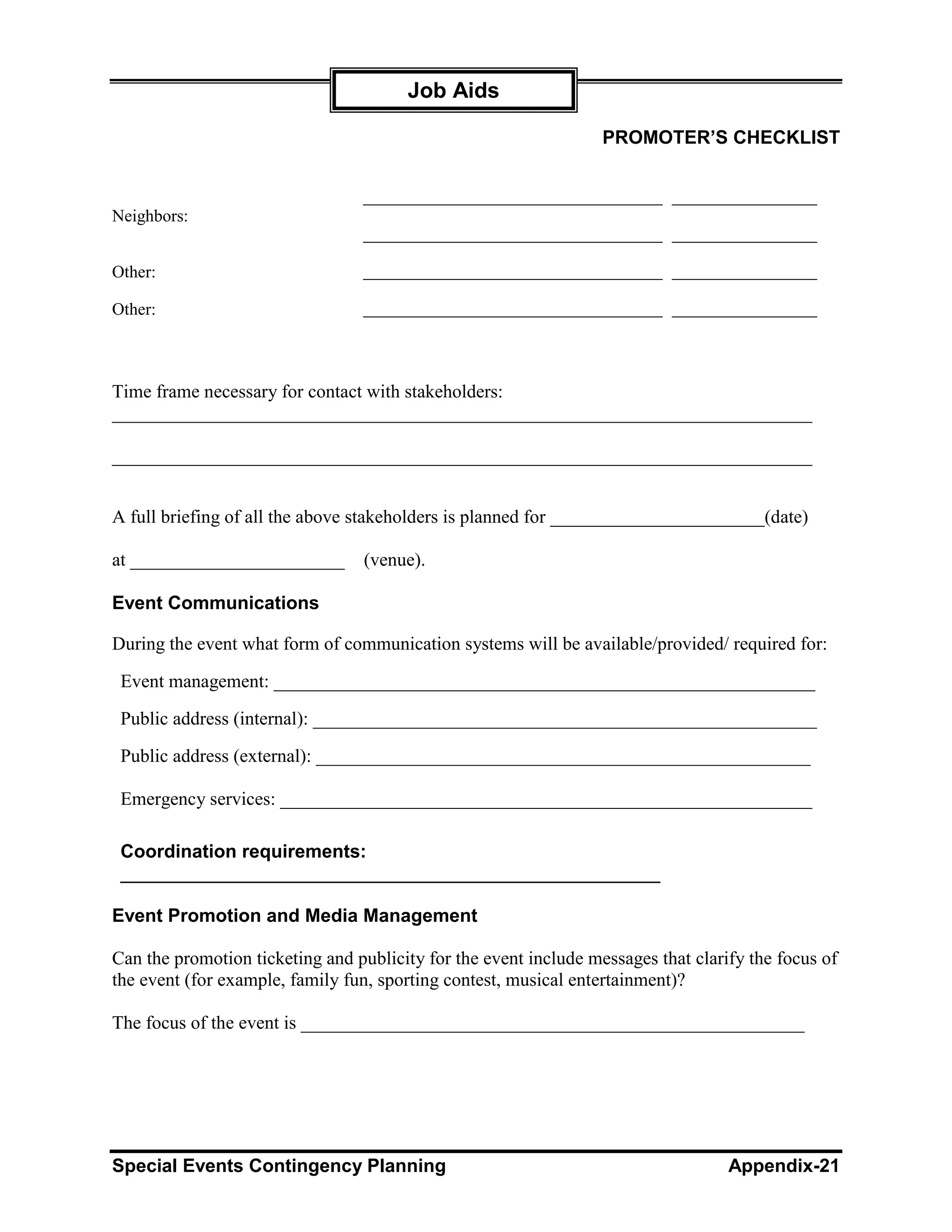 Job Aids

                                                                  PROMOTER’S CHECKLIST



Neighbors:


Other:

Other:



Time frame necessary for contact with stakeholders:
___________________________________________________________________________

___________________________________________________________________________


A full briefing of all the above stakeholders is planned for _______________________(date)

at _______________________        (venue).

Event Communications

During the event what form of communication systems will be available/provided/ required for:

 Event management: __________________________________________________________

 Public address (internal): ______________________________________________________

 Public address (external): _____________________________________________________

 Emergency services: _________________________________________________________

 Coordination requirements:
 ____________________________________________________

Event Promotion and Media Management

Can the promotion ticketing and publicity for the event include messages that clarify the focus of
the event (for example, family fun, sporting contest, musical entertainment)?

The focus of the event is ______________________________________________________




Special Events Contingency Planning                                                Appendix-21
 