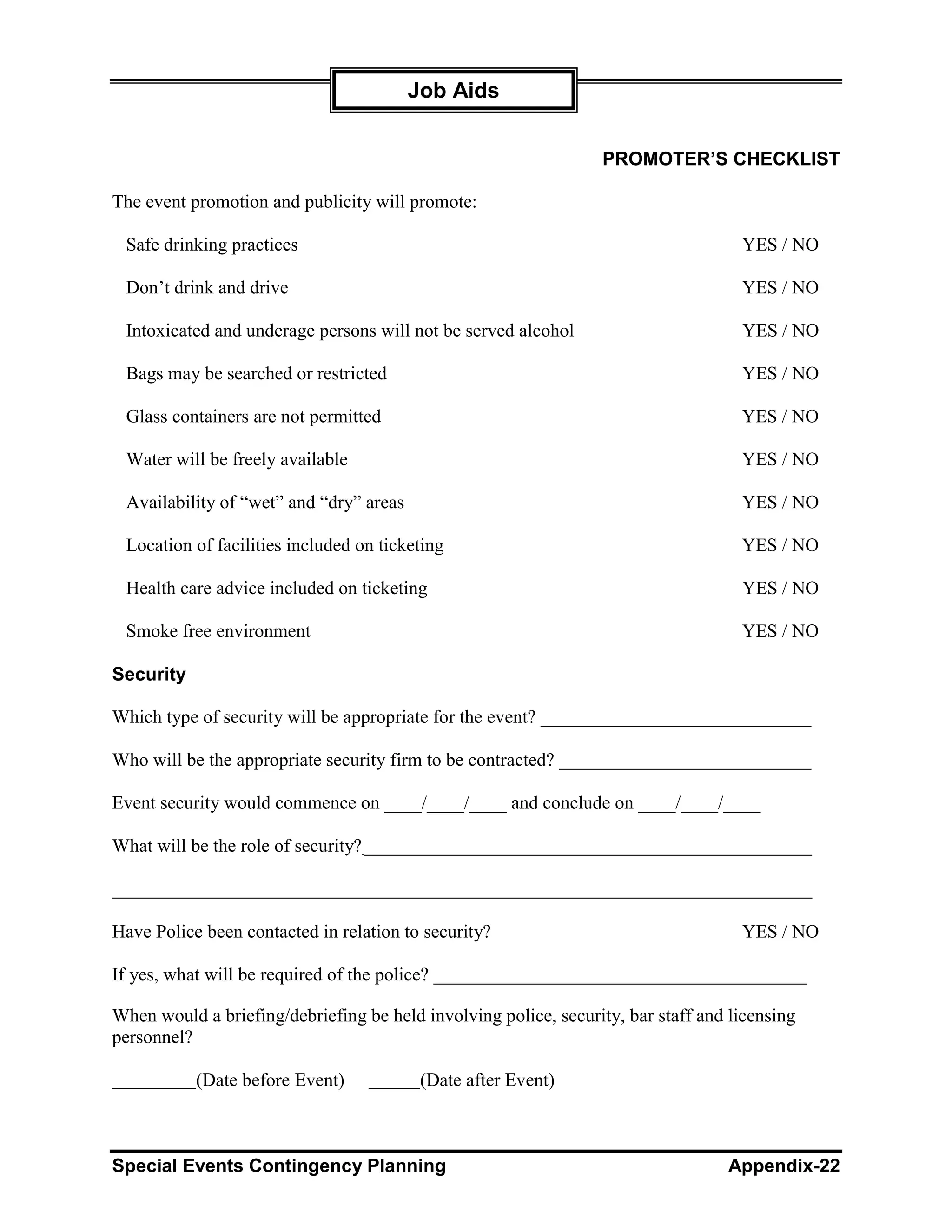 Job Aids


                                                                  PROMOTER’S CHECKLIST

The event promotion and publicity will promote:

 Safe drinking practices                                                            YES / NO

 Don’t drink and drive                                                              YES / NO

 Intoxicated and underage persons will not be served alcohol                        YES / NO

 Bags may be searched or restricted                                                 YES / NO

 Glass containers are not permitted                                                 YES / NO

 Water will be freely available                                                     YES / NO

 Availability of “wet” and “dry” areas                                              YES / NO

 Location of facilities included on ticketing                                       YES / NO

 Health care advice included on ticketing                                           YES / NO

 Smoke free environment                                                             YES / NO

Security

Which type of security will be appropriate for the event? _____________________________

Who will be the appropriate security firm to be contracted? ___________________________

Event security would commence on ____/____/____ and conclude on ____/____/____

What will be the role of security? ________________________________________________

___________________________________________________________________________

Have Police been contacted in relation to security?                                 YES / NO

If yes, what will be required of the police? ________________________________________

When would a briefing/debriefing be held involving police, security, bar staff and licensing
personnel?

           (Date before Event)            (Date after Event)



Special Events Contingency Planning                                               Appendix-22
 