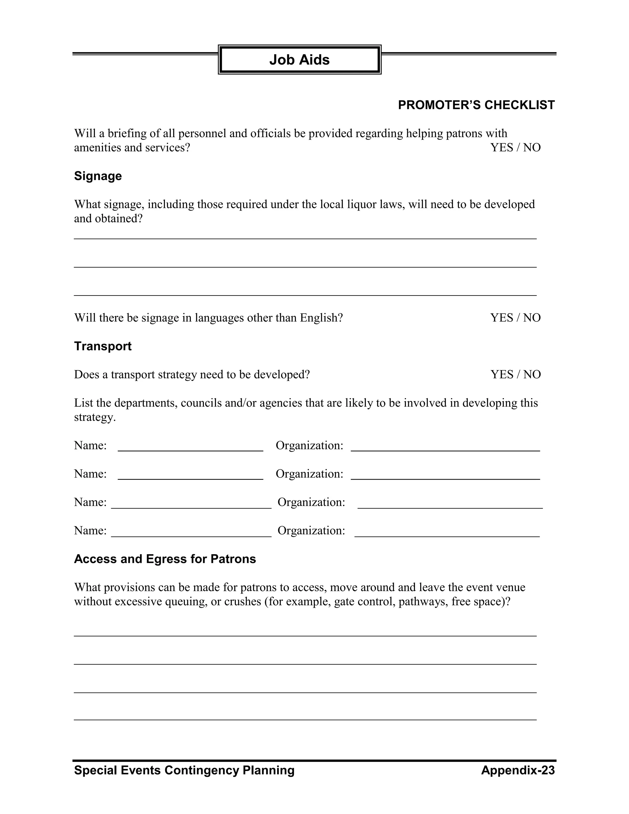 Job Aids


                                                                   PROMOTER’S CHECKLIST

Will a briefing of all personnel and officials be provided regarding helping patrons with
amenities and services?                                                               YES / NO

Signage

What signage, including those required under the local liquor laws, will need to be developed
and obtained?
___________________________________________________________________________

___________________________________________________________________________

___________________________________________________________________________

Will there be signage in languages other than English?                                YES / NO

Transport

Does a transport strategy need to be developed?                                       YES / NO

List the departments, councils and/or agencies that are likely to be involved in developing this
strategy.

Name:                                    Organization:

Name:                                    Organization:

Name: __________________________ Organization:            ______________________________

Name: __________________________ Organization: ______________________________

Access and Egress for Patrons

What provisions can be made for patrons to access, move around and leave the event venue
without excessive queuing, or crushes (for example, gate control, pathways, free space)?

___________________________________________________________________________

___________________________________________________________________________

___________________________________________________________________________

___________________________________________________________________________



Special Events Contingency Planning                                                 Appendix-23
 