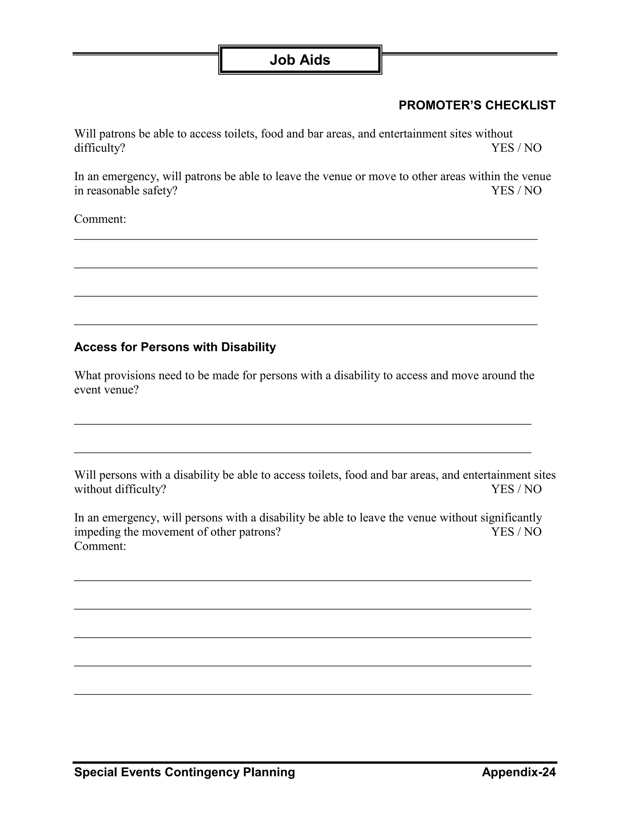 Job Aids


                                                                    PROMOTER’S CHECKLIST

Will patrons be able to access toilets, food and bar areas, and entertainment sites without
difficulty?                                                                            YES / NO

In an emergency, will patrons be able to leave the venue or move to other areas within the venue
in reasonable safety?                                                               YES / NO

Comment:
___________________________________________________________________________

___________________________________________________________________________

___________________________________________________________________________

___________________________________________________________________________

Access for Persons with Disability

What provisions need to be made for persons with a disability to access and move around the
event venue?

__________________________________________________________________________

__________________________________________________________________________

Will persons with a disability be able to access toilets, food and bar areas, and entertainment sites
without difficulty?                                                                     YES / NO

In an emergency, will persons with a disability be able to leave the venue without significantly
impeding the movement of other patrons?                                              YES / NO
Comment:

__________________________________________________________________________

__________________________________________________________________________

__________________________________________________________________________

__________________________________________________________________________

__________________________________________________________________________




Special Events Contingency Planning                                                  Appendix-24
 