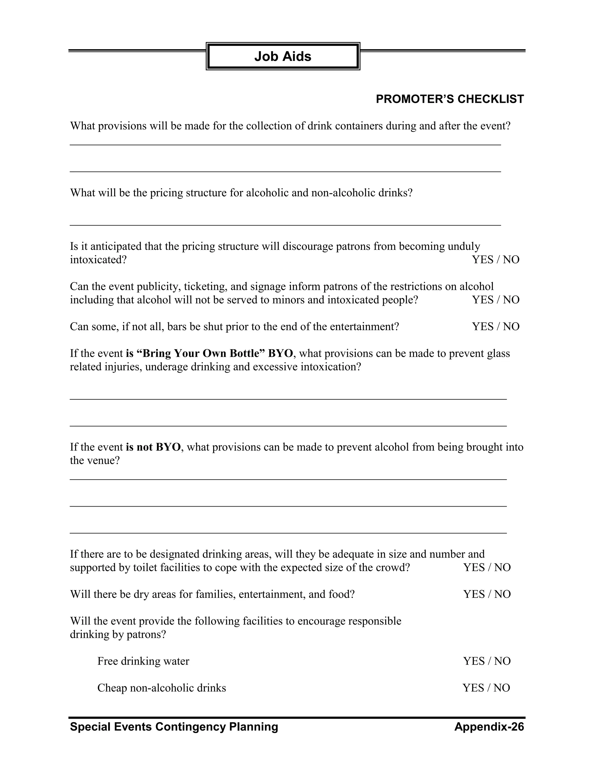 Job Aids


                                                                   PROMOTER’S CHECKLIST

What provisions will be made for the collection of drink containers during and after the event?
__________________________________________________________________________

__________________________________________________________________________

What will be the pricing structure for alcoholic and non-alcoholic drinks?

__________________________________________________________________________

Is it anticipated that the pricing structure will discourage patrons from becoming unduly
intoxicated?                                                                           YES / NO

Can the event publicity, ticketing, and signage inform patrons of the restrictions on alcohol
including that alcohol will not be served to minors and intoxicated people?              YES / NO

Can some, if not all, bars be shut prior to the end of the entertainment?             YES / NO

If the event is “Bring Your Own Bottle” BYO, what provisions can be made to prevent glass
related injuries, underage drinking and excessive intoxication?

___________________________________________________________________________

___________________________________________________________________________

If the event is not BYO, what provisions can be made to prevent alcohol from being brought into
the venue?
___________________________________________________________________________

___________________________________________________________________________

___________________________________________________________________________

If there are to be designated drinking areas, will they be adequate in size and number and
supported by toilet facilities to cope with the expected size of the crowd?          YES / NO

Will there be dry areas for families, entertainment, and food?                      YES / NO

Will the event provide the following facilities to encourage responsible
drinking by patrons?

      Free drinking water                                                           YES / NO

      Cheap non-alcoholic drinks                                                    YES / NO


Special Events Contingency Planning                                               Appendix-26
 
