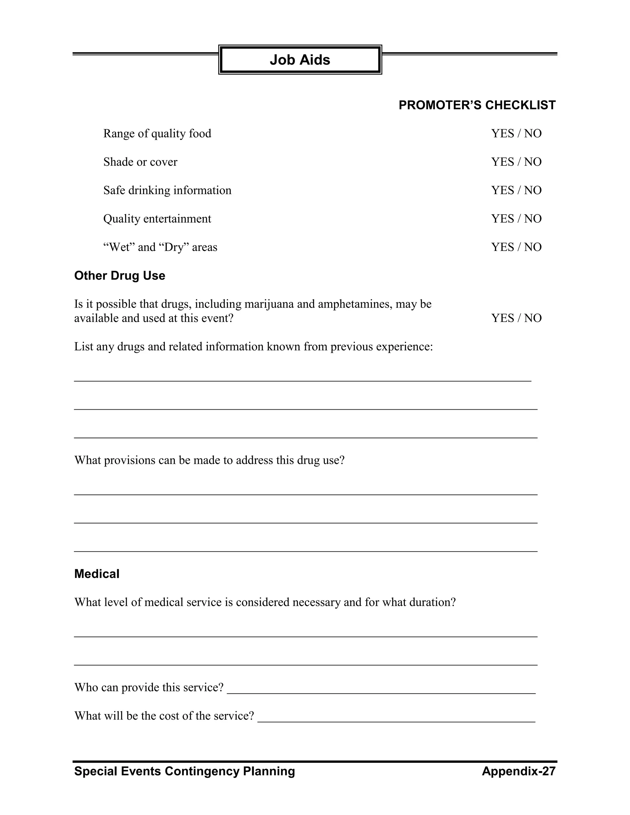 Job Aids


                                                                PROMOTER’S CHECKLIST

     Range of quality food                                                      YES / NO

     Shade or cover                                                             YES / NO

     Safe drinking information                                                  YES / NO

     Quality entertainment                                                      YES / NO

     “Wet” and “Dry” areas                                                      YES / NO

Other Drug Use

Is it possible that drugs, including marijuana and amphetamines, may be
available and used at this event?                                               YES / NO

List any drugs and related information known from previous experience:

__________________________________________________________________________

___________________________________________________________________________

___________________________________________________________________________

What provisions can be made to address this drug use?

___________________________________________________________________________

___________________________________________________________________________

___________________________________________________________________________

Medical

What level of medical service is considered necessary and for what duration?

___________________________________________________________________________

___________________________________________________________________________

Who can provide this service? __________________________________________________

What will be the cost of the service? _____________________________________________



Special Events Contingency Planning                                            Appendix-27
 