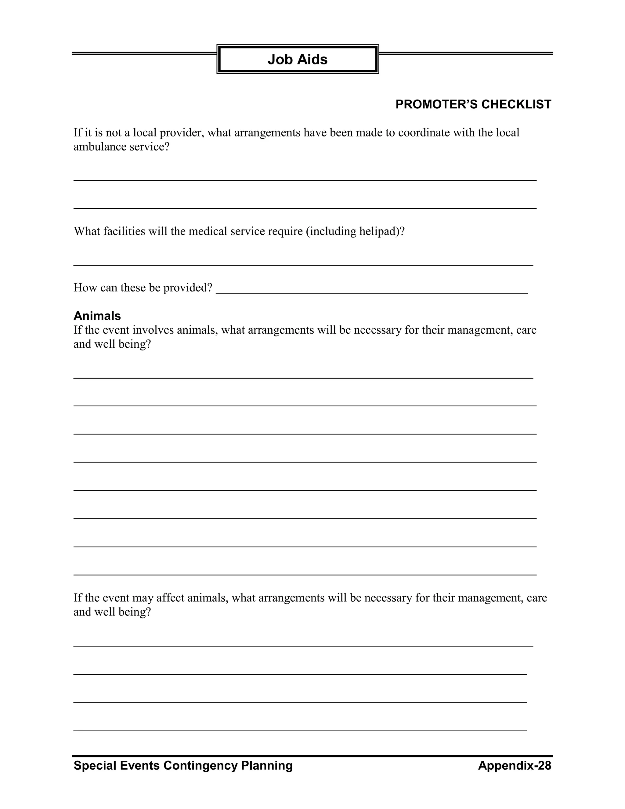 Job Aids


                                                                   PROMOTER’S CHECKLIST

If it is not a local provider, what arrangements have been made to coordinate with the local
ambulance service?




What facilities will the medical service require (including helipad)?

___________________________________________________________________________

How can these be provided? ___________________________________________________

Animals
If the event involves animals, what arrangements will be necessary for their management, care
and well being?

___________________________________________________________________________




If the event may affect animals, what arrangements will be necessary for their management, care
and well being?

___________________________________________________________________________

__________________________________________________________________________

__________________________________________________________________________

__________________________________________________________________________


Special Events Contingency Planning                                                Appendix-28
 