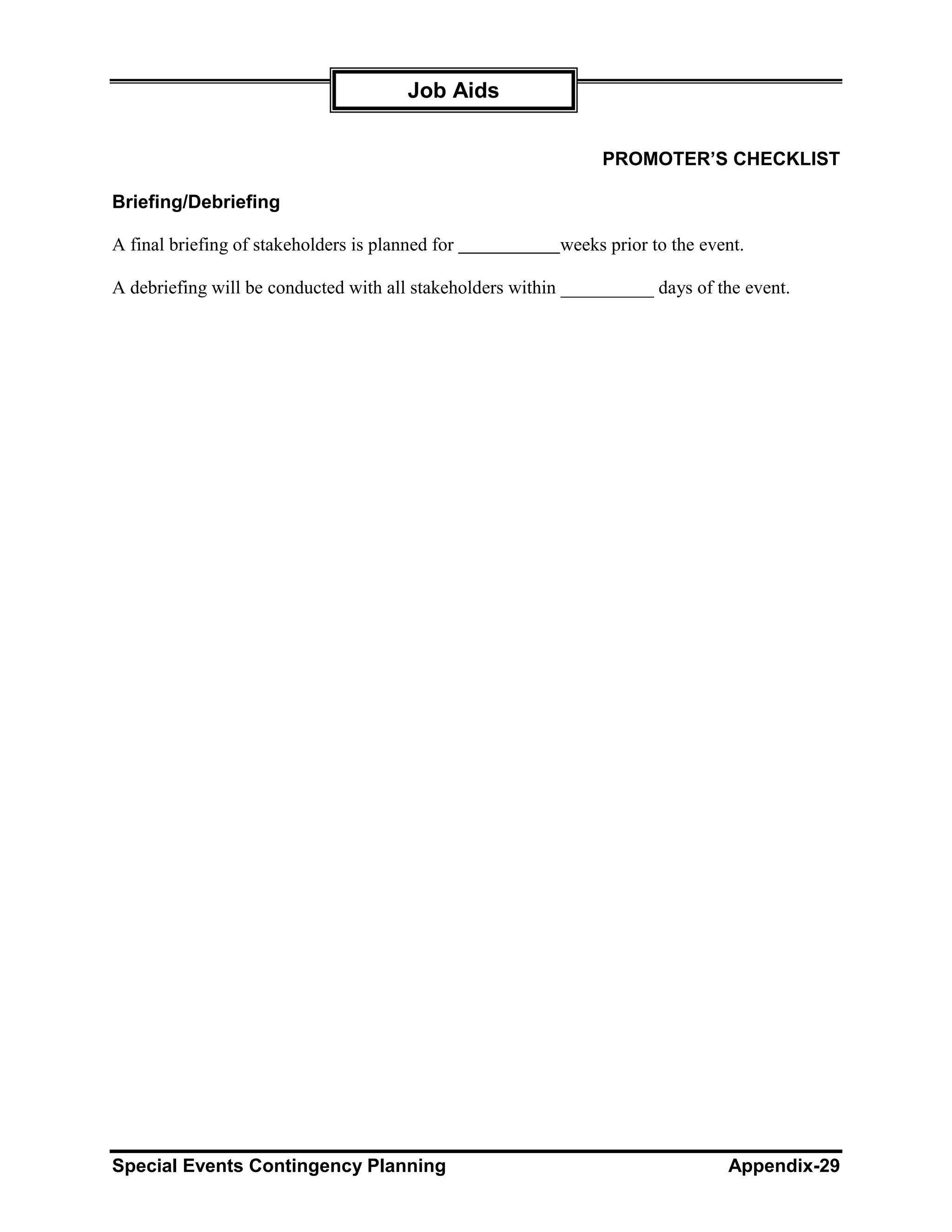 Job Aids


                                                                PROMOTER’S CHECKLIST

Briefing/Debriefing

A final briefing of stakeholders is planned for           weeks prior to the event.

A debriefing will be conducted with all stakeholders within __________ days of the event.




Special Events Contingency Planning                                             Appendix-29
 