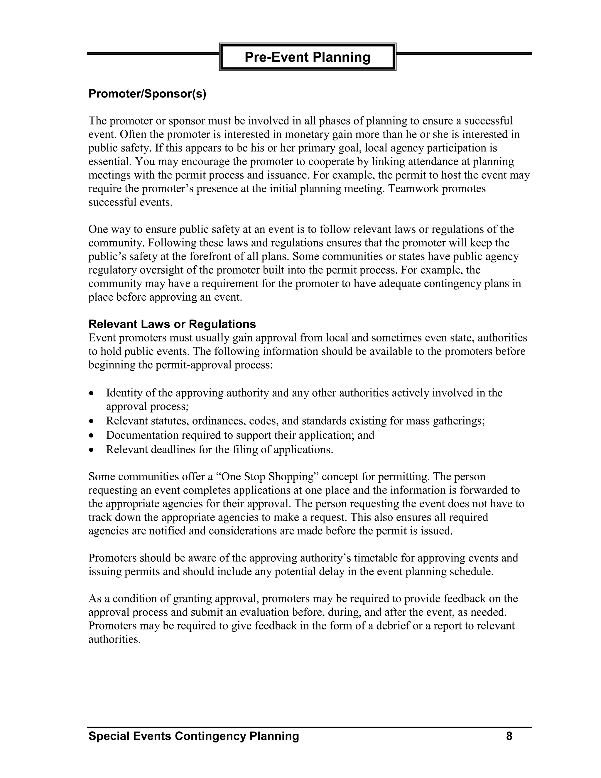 Pre-Event Planning

Promoter/Sponsor(s)

The promoter or sponsor must be involved in all phases of planning to ensure a successful
event. Often the promoter is interested in monetary gain more than he or she is interested in
public safety. If this appears to be his or her primary goal, local agency participation is
essential. You may encourage the promoter to cooperate by linking attendance at planning
meetings with the permit process and issuance. For example, the permit to host the event may
require the promoter’s presence at the initial planning meeting. Teamwork promotes
successful events.

One way to ensure public safety at an event is to follow relevant laws or regulations of the
community. Following these laws and regulations ensures that the promoter will keep the
public’s safety at the forefront of all plans. Some communities or states have public agency
regulatory oversight of the promoter built into the permit process. For example, the
community may have a requirement for the promoter to have adequate contingency plans in
place before approving an event.

Relevant Laws or Regulations
Event promoters must usually gain approval from local and sometimes even state, authorities
to hold public events. The following information should be available to the promoters before
beginning the permit-approval process:

•   Identity of the approving authority and any other authorities actively involved in the
    approval process;
•   Relevant statutes, ordinances, codes, and standards existing for mass gatherings;
•   Documentation required to support their application; and
•   Relevant deadlines for the filing of applications.

Some communities offer a “One Stop Shopping” concept for permitting. The person
requesting an event completes applications at one place and the information is forwarded to
the appropriate agencies for their approval. The person requesting the event does not have to
track down the appropriate agencies to make a request. This also ensures all required
agencies are notified and considerations are made before the permit is issued.

Promoters should be aware of the approving authority’s timetable for approving events and
issuing permits and should include any potential delay in the event planning schedule.

As a condition of granting approval, promoters may be required to provide feedback on the
approval process and submit an evaluation before, during, and after the event, as needed.
Promoters may be required to give feedback in the form of a debrief or a report to relevant
authorities.




Special Events Contingency Planning                                                          8
 