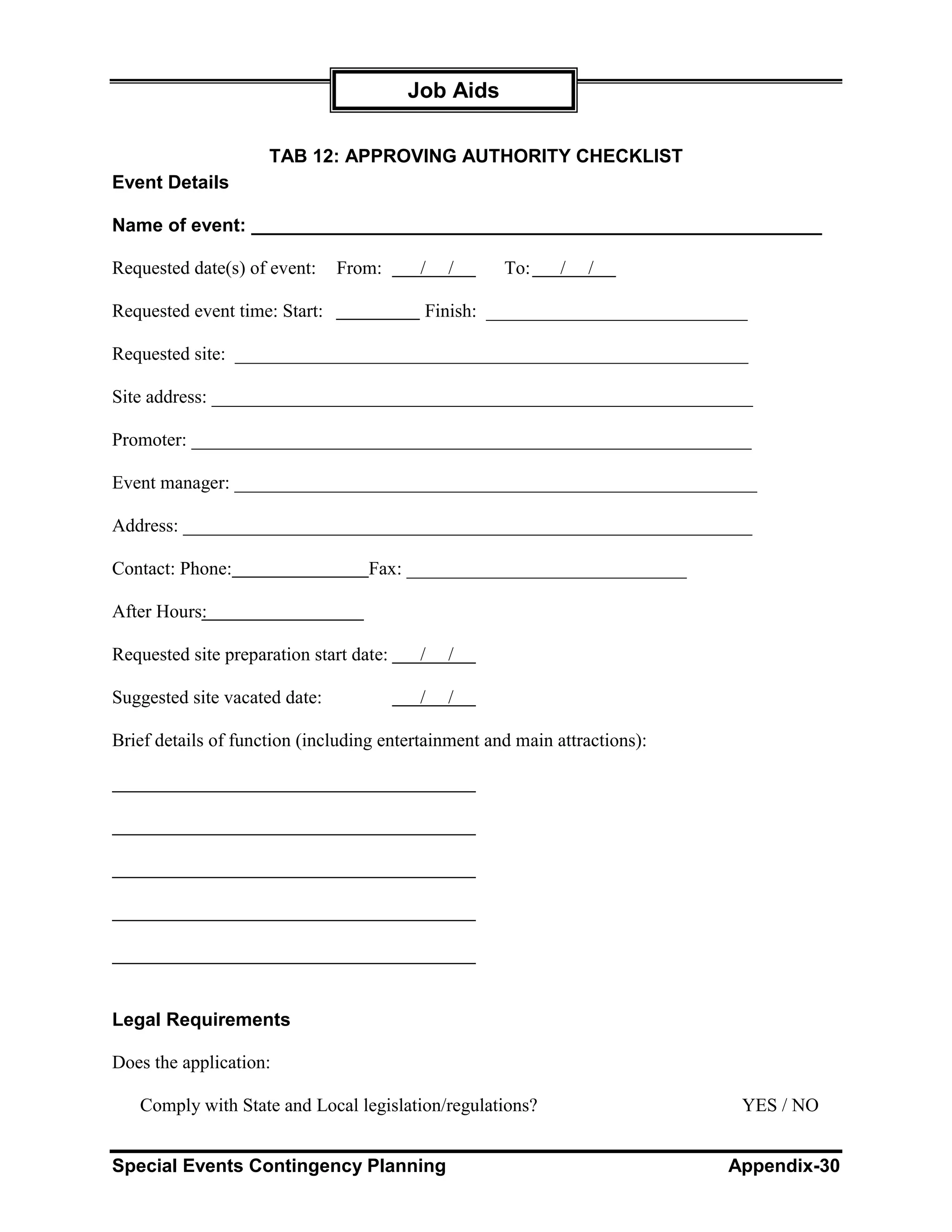 Job Aids

                     TAB 12: APPROVING AUTHORITY CHECKLIST
Event Details

Name of event: _______________________________________________________

Requested date(s) of event:    From:      /   /      To:     /   /

Requested event time: Start:              Finish: ____________________________

Requested site: _______________________________________________________

Site address: __________________________________________________________

Promoter: ____________________________________________________________

Event manager: ________________________________________________________

Address: _____________________________________________________________

Contact: Phone:                    Fax: ______________________________

After Hours:

Requested site preparation start date:    /   /

Suggested site vacated date:              /   /

Brief details of function (including entertainment and main attractions):




Legal Requirements

Does the application:

   Comply with State and Local legislation/regulations?                      YES / NO


Special Events Contingency Planning                                         Appendix-30
 
