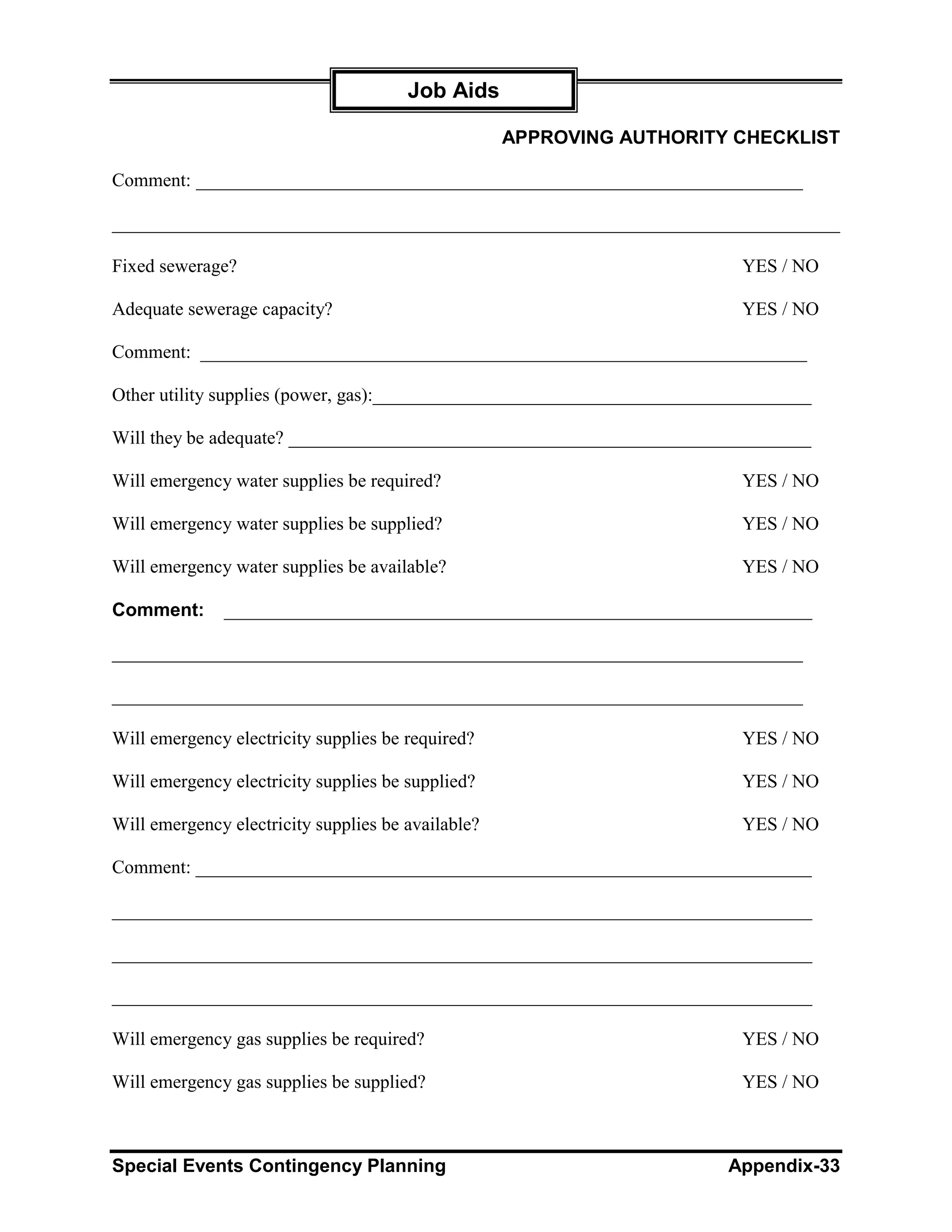 Job Aids

                                                    APPROVING AUTHORITY CHECKLIST

Comment: _________________________________________________________________

______________________________________________________________________________

Fixed sewerage?                                                           YES / NO

Adequate sewerage capacity?                                               YES / NO

Comment: _________________________________________________________________

Other utility supplies (power, gas):_______________________________________________

Will they be adequate? ________________________________________________________

Will emergency water supplies be required?                                YES / NO

Will emergency water supplies be supplied?                                YES / NO

Will emergency water supplies be available?                               YES / NO

Comment:      _______________________________________________________________

__________________________________________________________________________

__________________________________________________________________________

Will emergency electricity supplies be required?                          YES / NO

Will emergency electricity supplies be supplied?                          YES / NO

Will emergency electricity supplies be available?                         YES / NO

Comment: __________________________________________________________________

___________________________________________________________________________

___________________________________________________________________________

___________________________________________________________________________

Will emergency gas supplies be required?                                  YES / NO

Will emergency gas supplies be supplied?                                  YES / NO



Special Events Contingency Planning                                      Appendix-33
 