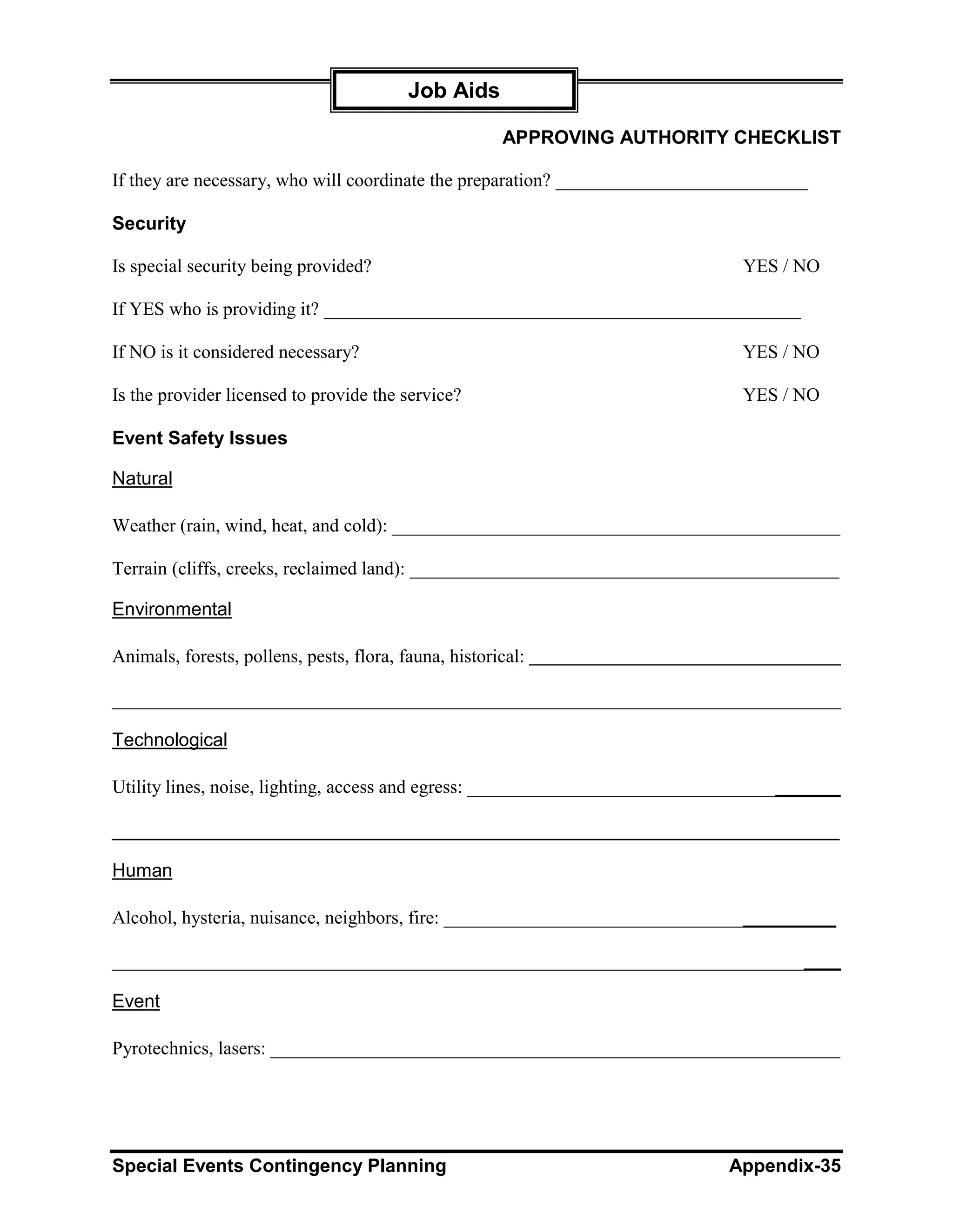 Job Aids

                                                       APPROVING AUTHORITY CHECKLIST

If they are necessary, who will coordinate the preparation? ___________________________

Security

Is special security being provided?                                           YES / NO

If YES who is providing it? ___________________________________________________

If NO is it considered necessary?                                             YES / NO

Is the provider licensed to provide the service?                              YES / NO

Event Safety Issues

Natural

Weather (rain, wind, heat, and cold): ________________________________________________

Terrain (cliffs, creeks, reclaimed land): ______________________________________________

Environmental

Animals, forests, pollens, pests, flora, fauna, historical:

______________________________________________________________________________

Technological

Utility lines, noise, lighting, access and egress: ________________________________________

______________________________________________________________________

Human

Alcohol, hysteria, nuisance, neighbors, fire: __________________________________________

______________________________________________________________________________

Event

Pyrotechnics, lasers: _____________________________________________________________




Special Events Contingency Planning                                          Appendix-35
 