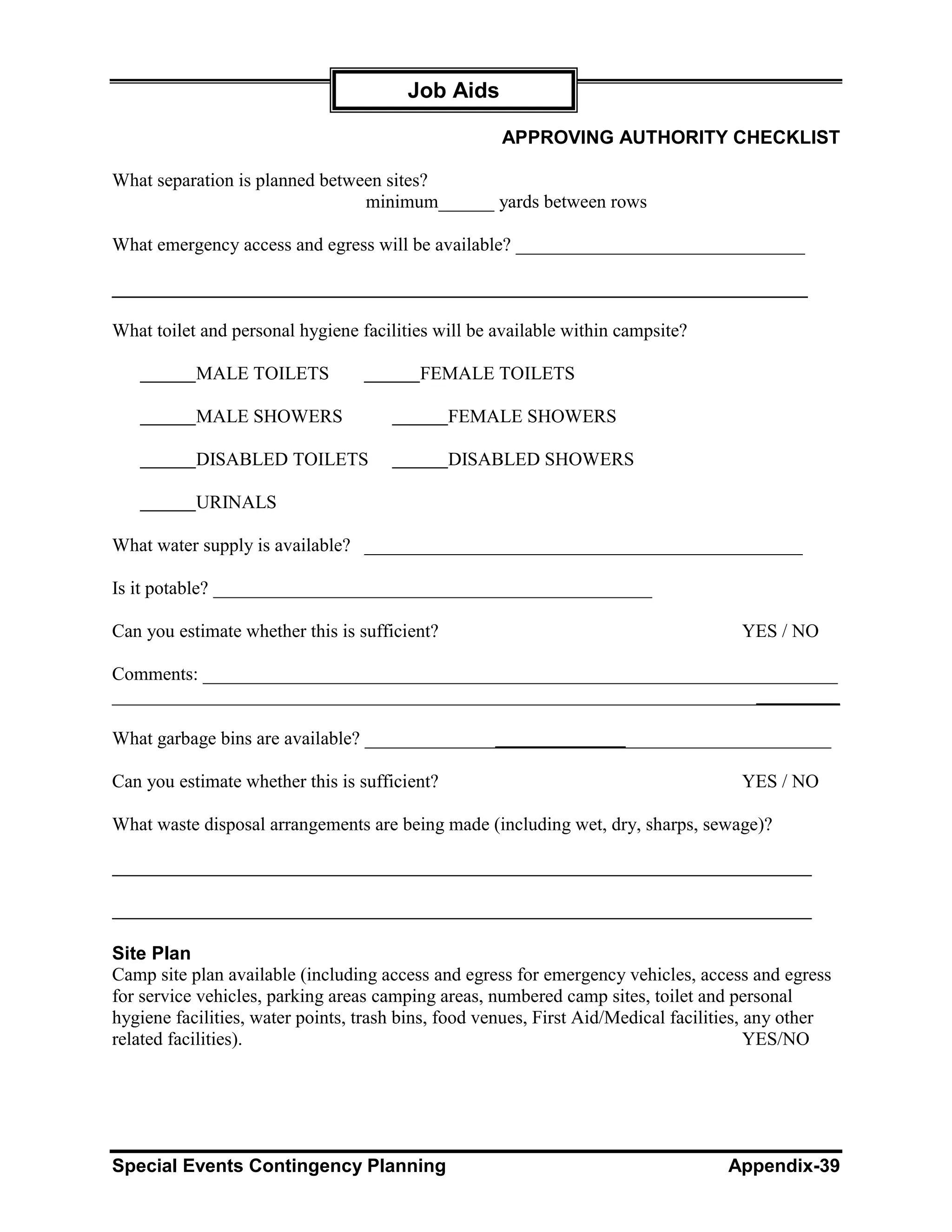 Job Aids

                                                     APPROVING AUTHORITY CHECKLIST

What separation is planned between sites?
                                minimum______ yards between rows

What emergency access and egress will be available? _______________________________

___________________________________________________________________

What toilet and personal hygiene facilities will be available within campsite?

           MALE TOILETS                  FEMALE TOILETS

           MALE SHOWERS                        FEMALE SHOWERS

           DISABLED TOILETS                    DISABLED SHOWERS

           URINALS

What water supply is available? _______________________________________________

Is it potable? _______________________________________________

Can you estimate whether this is sufficient?                                         YES / NO

Comments: ____________________________________________________________________
______________________________________________________________________________

What garbage bins are available? __________________________________________________

Can you estimate whether this is sufficient?                                         YES / NO

What waste disposal arrangements are being made (including wet, dry, sharps, sewage)?




Site Plan
Camp site plan available (including access and egress for emergency vehicles, access and egress
for service vehicles, parking areas camping areas, numbered camp sites, toilet and personal
hygiene facilities, water points, trash bins, food venues, First Aid/Medical facilities, any other
related facilities).                                                                     YES/NO




Special Events Contingency Planning                                                Appendix-39
 