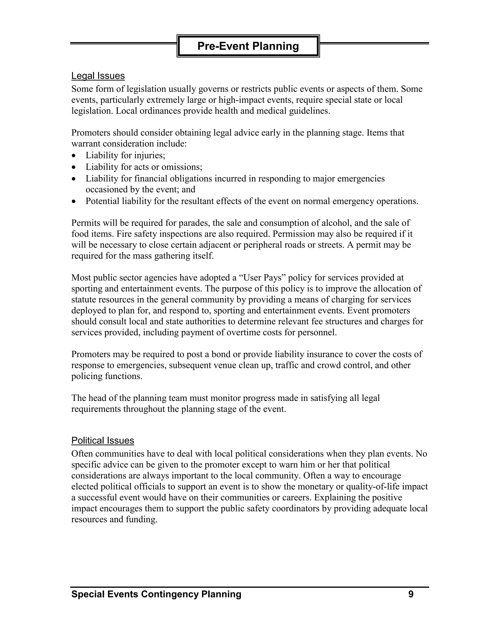 Pre-Event Planning

Legal Issues
Some form of legislation usually governs or restricts public events or aspects of them. Some
events, particularly extremely large or high-impact events, require special state or local
legislation. Local ordinances provide health and medical guidelines.

Promoters should consider obtaining legal advice early in the planning stage. Items that
warrant consideration include:
• Liability for injuries;
• Liability for acts or omissions;
• Liability for financial obligations incurred in responding to major emergencies
   occasioned by the event; and
• Potential liability for the resultant effects of the event on normal emergency operations.

Permits will be required for parades, the sale and consumption of alcohol, and the sale of
food items. Fire safety inspections are also required. Permission may also be required if it
will be necessary to close certain adjacent or peripheral roads or streets. A permit may be
required for the mass gathering itself.

Most public sector agencies have adopted a “User Pays” policy for services provided at
sporting and entertainment events. The purpose of this policy is to improve the allocation of
statute resources in the general community by providing a means of charging for services
deployed to plan for, and respond to, sporting and entertainment events. Event promoters
should consult local and state authorities to determine relevant fee structures and charges for
services provided, including payment of overtime costs for personnel.

Promoters may be required to post a bond or provide liability insurance to cover the costs of
response to emergencies, subsequent venue clean up, traffic and crowd control, and other
policing functions.

The head of the planning team must monitor progress made in satisfying all legal
requirements throughout the planning stage of the event.


Political Issues
Often communities have to deal with local political considerations when they plan events. No
specific advice can be given to the promoter except to warn him or her that political
considerations are always important to the local community. Often a way to encourage
elected political officials to support an event is to show the monetary or quality-of-life impact
a successful event would have on their communities or careers. Explaining the positive
impact encourages them to support the public safety coordinators by providing adequate local
resources and funding.




Special Events Contingency Planning                                                        9
 