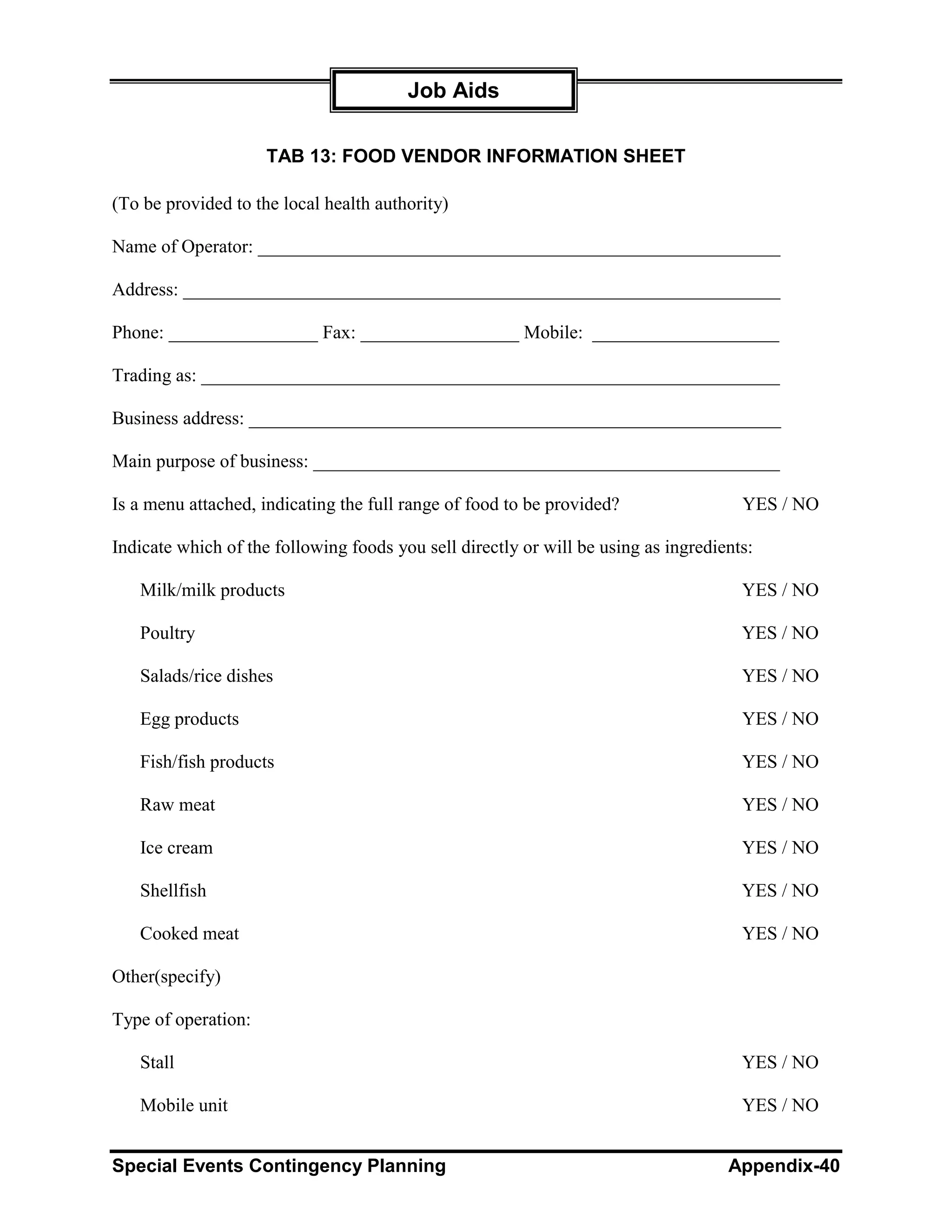 Job Aids

                     TAB 13: FOOD VENDOR INFORMATION SHEET

(To be provided to the local health authority)

Name of Operator: ________________________________________________________

Address: ________________________________________________________________

Phone: ________________ Fax: _________________ Mobile: ____________________

Trading as: ______________________________________________________________

Business address: _________________________________________________________

Main purpose of business: __________________________________________________

Is a menu attached, indicating the full range of food to be provided?                 YES / NO

Indicate which of the following foods you sell directly or will be using as ingredients:

   Milk/milk products                                                                 YES / NO

   Poultry                                                                            YES / NO

   Salads/rice dishes                                                                 YES / NO

   Egg products                                                                       YES / NO

   Fish/fish products                                                                 YES / NO

   Raw meat                                                                           YES / NO

   Ice cream                                                                          YES / NO

   Shellfish                                                                          YES / NO

   Cooked meat                                                                        YES / NO

Other(specify)

Type of operation:

   Stall                                                                              YES / NO

   Mobile unit                                                                        YES / NO


Special Events Contingency Planning                                                 Appendix-40
 