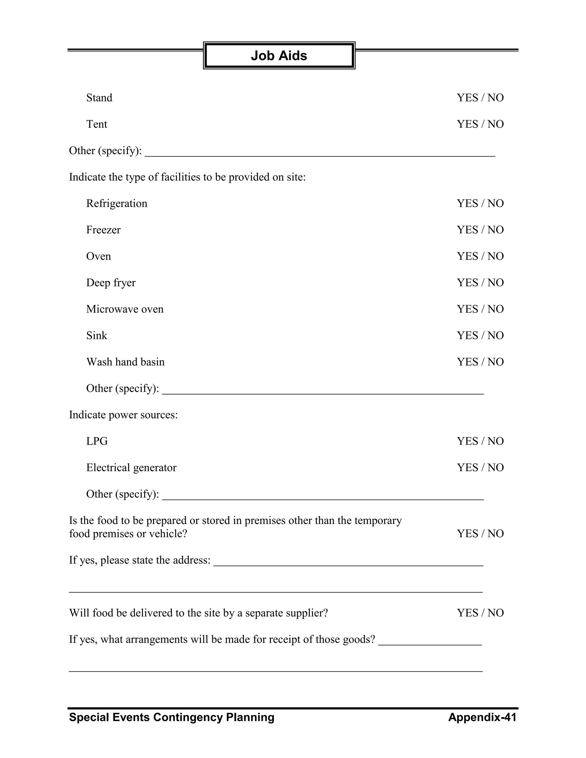 Job Aids


   Stand                                                                       YES / NO

   Tent                                                                        YES / NO

Other (specify): _____________________________________________________________

Indicate the type of facilities to be provided on site:

   Refrigeration                                                               YES / NO

   Freezer                                                                     YES / NO

   Oven                                                                        YES / NO

   Deep fryer                                                                  YES / NO

   Microwave oven                                                              YES / NO

   Sink                                                                        YES / NO

   Wash hand basin                                                             YES / NO

   Other (specify): ________________________________________________________

Indicate power sources:

   LPG                                                                         YES / NO

   Electrical generator                                                        YES / NO

   Other (specify): ________________________________________________________

Is the food to be prepared or stored in premises other than the temporary
food premises or vehicle?                                                      YES / NO

If yes, please state the address: _______________________________________________

________________________________________________________________________

Will food be delivered to the site by a separate supplier?                     YES / NO

If yes, what arrangements will be made for receipt of those goods? __________________

________________________________________________________________________



Special Events Contingency Planning                                           Appendix-41
 