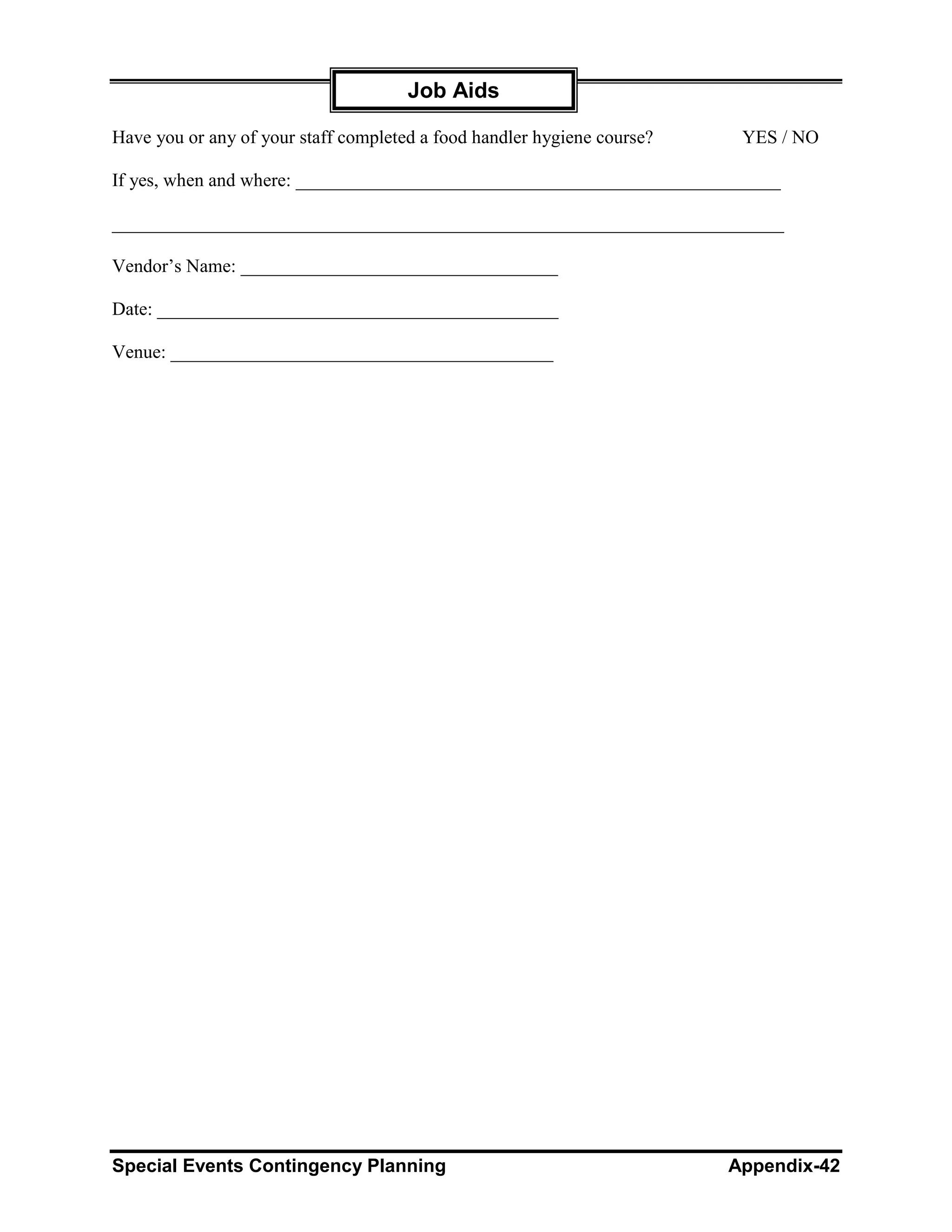 Job Aids

Have you or any of your staff completed a food handler hygiene course?    YES / NO

If yes, when and where: ____________________________________________________

________________________________________________________________________

Vendor’s Name: __________________________________

Date: ___________________________________________

Venue: _________________________________________




Special Events Contingency Planning                                      Appendix-42
 