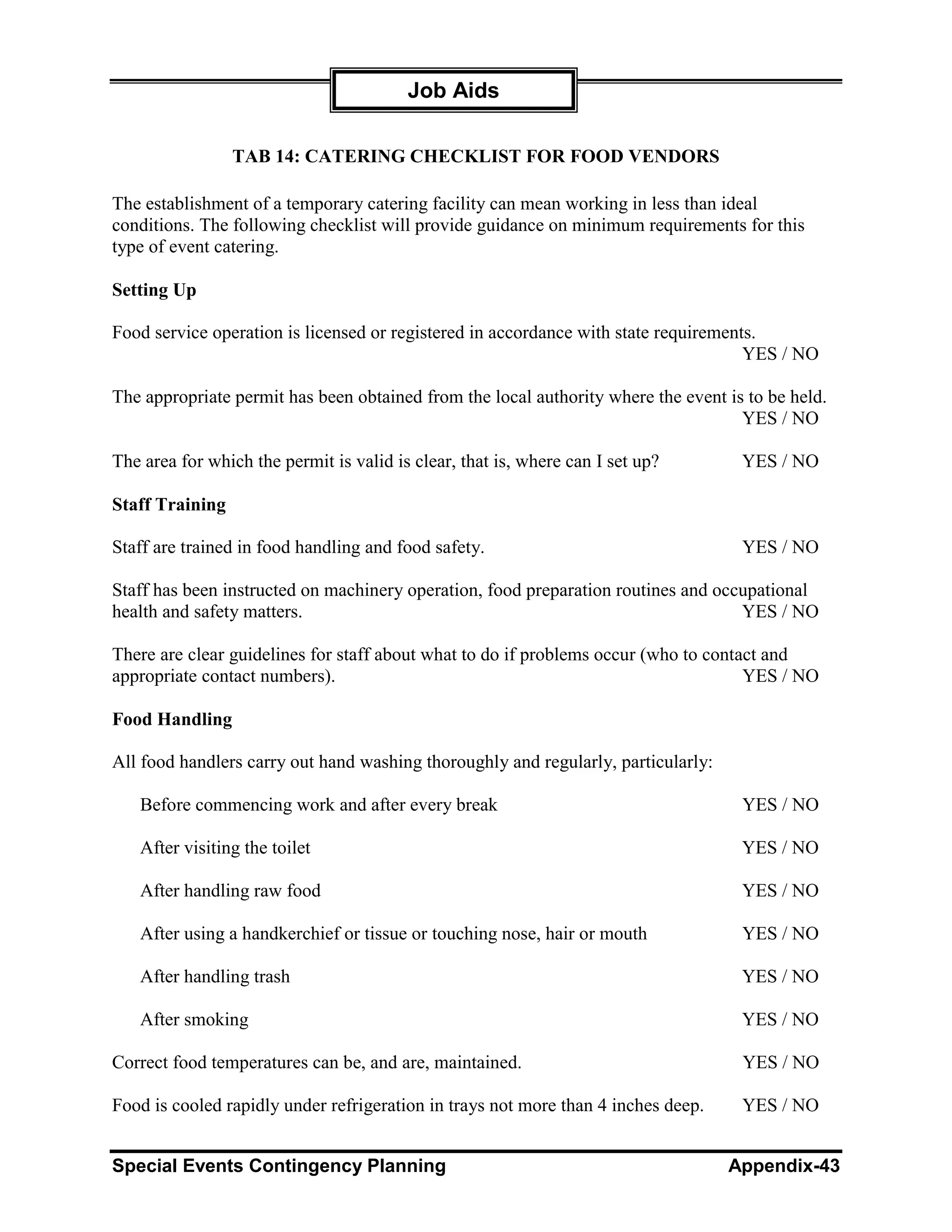 Job Aids

                 TAB 14: CATERING CHECKLIST FOR FOOD VENDORS

The establishment of a temporary catering facility can mean working in less than ideal
conditions. The following checklist will provide guidance on minimum requirements for this
type of event catering.

Setting Up

Food service operation is licensed or registered in accordance with state requirements.
                                                                                     YES / NO

The appropriate permit has been obtained from the local authority where the event is to be held.
                                                                                    YES / NO

The area for which the permit is valid is clear, that is, where can I set up?       YES / NO

Staff Training

Staff are trained in food handling and food safety.                                 YES / NO

Staff has been instructed on machinery operation, food preparation routines and occupational
health and safety matters.                                                         YES / NO

There are clear guidelines for staff about what to do if problems occur (who to contact and
appropriate contact numbers).                                                        YES / NO

Food Handling

All food handlers carry out hand washing thoroughly and regularly, particularly:

   Before commencing work and after every break                                     YES / NO

   After visiting the toilet                                                        YES / NO

   After handling raw food                                                          YES / NO

   After using a handkerchief or tissue or touching nose, hair or mouth             YES / NO

   After handling trash                                                             YES / NO

   After smoking                                                                    YES / NO

Correct food temperatures can be, and are, maintained.                              YES / NO

Food is cooled rapidly under refrigeration in trays not more than 4 inches deep.    YES / NO


Special Events Contingency Planning                                                Appendix-43
 