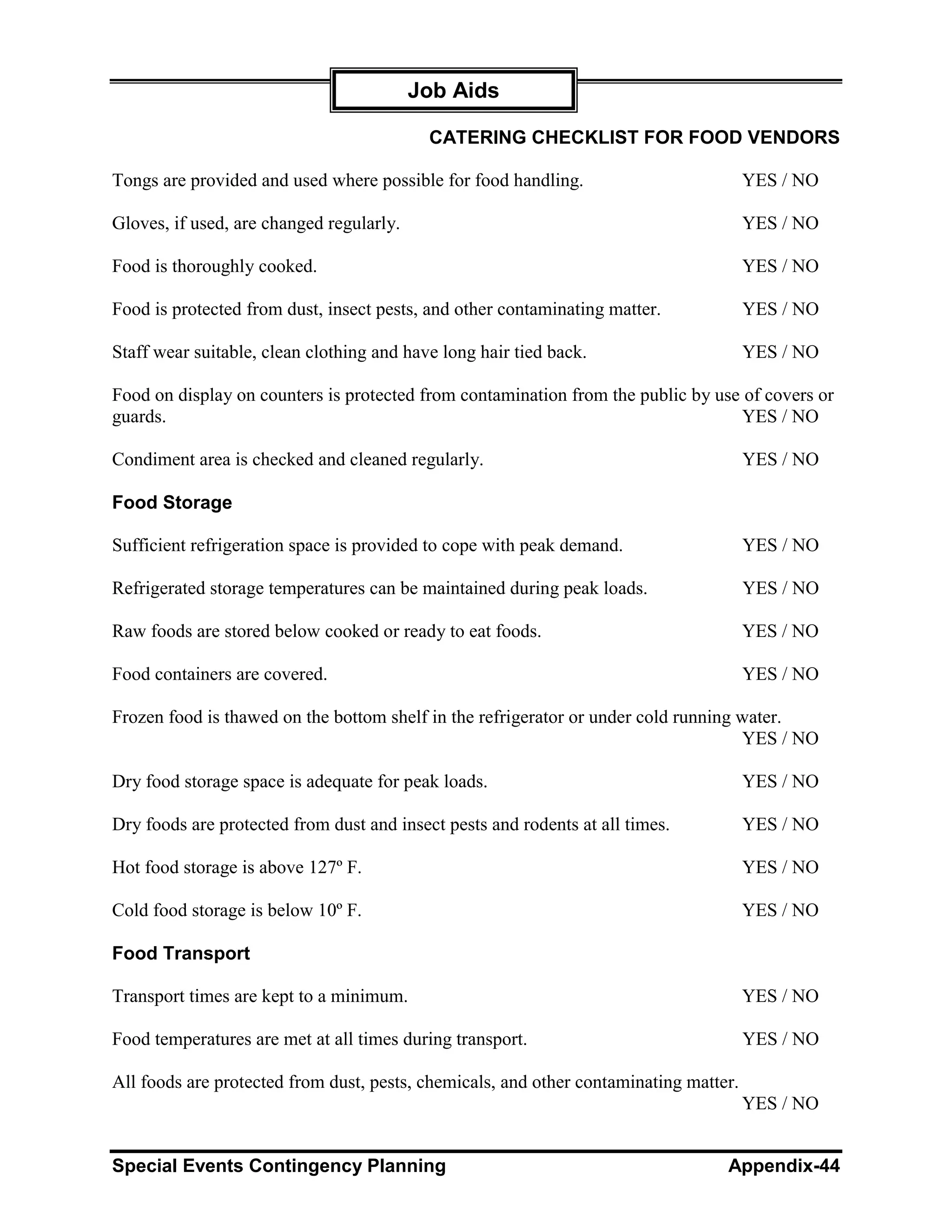 Job Aids

                                           CATERING CHECKLIST FOR FOOD VENDORS

Tongs are provided and used where possible for food handling.                          YES / NO

Gloves, if used, are changed regularly.                                                YES / NO

Food is thoroughly cooked.                                                             YES / NO

Food is protected from dust, insect pests, and other contaminating matter.             YES / NO

Staff wear suitable, clean clothing and have long hair tied back.                      YES / NO

Food on display on counters is protected from contamination from the public by use of covers or
guards.                                                                           YES / NO

Condiment area is checked and cleaned regularly.                                       YES / NO

Food Storage

Sufficient refrigeration space is provided to cope with peak demand.                   YES / NO

Refrigerated storage temperatures can be maintained during peak loads.                 YES / NO

Raw foods are stored below cooked or ready to eat foods.                               YES / NO

Food containers are covered.                                                           YES / NO

Frozen food is thawed on the bottom shelf in the refrigerator or under cold running water.
                                                                                    YES / NO

Dry food storage space is adequate for peak loads.                                     YES / NO

Dry foods are protected from dust and insect pests and rodents at all times.           YES / NO

Hot food storage is above 127º F.                                                      YES / NO

Cold food storage is below 10º F.                                                      YES / NO

Food Transport

Transport times are kept to a minimum.                                                 YES / NO

Food temperatures are met at all times during transport.                               YES / NO

All foods are protected from dust, pests, chemicals, and other contaminating matter.
                                                                                       YES / NO


Special Events Contingency Planning                                               Appendix-44
 