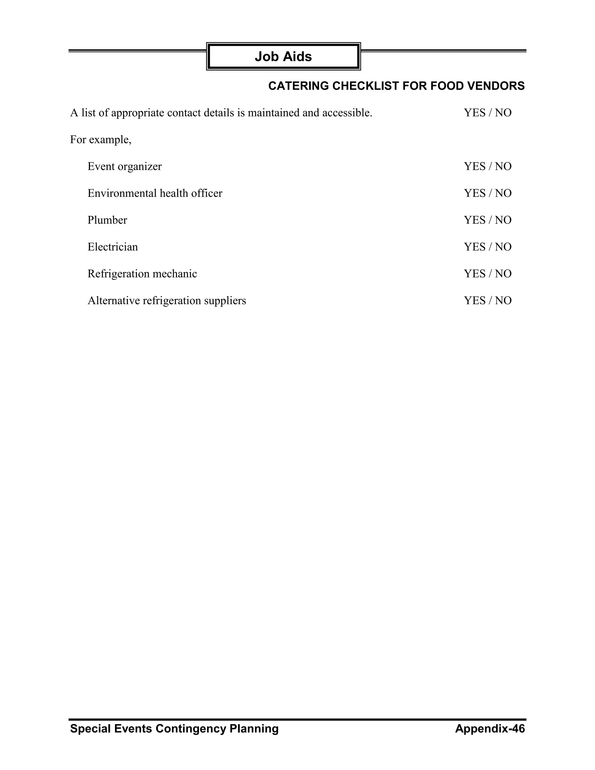Job Aids

                                           CATERING CHECKLIST FOR FOOD VENDORS

A list of appropriate contact details is maintained and accessible.    YES / NO

For example,

   Event organizer                                                     YES / NO

   Environmental health officer                                        YES / NO

   Plumber                                                             YES / NO

   Electrician                                                         YES / NO

   Refrigeration mechanic                                              YES / NO

   Alternative refrigeration suppliers                                 YES / NO




Special Events Contingency Planning                                   Appendix-46
 