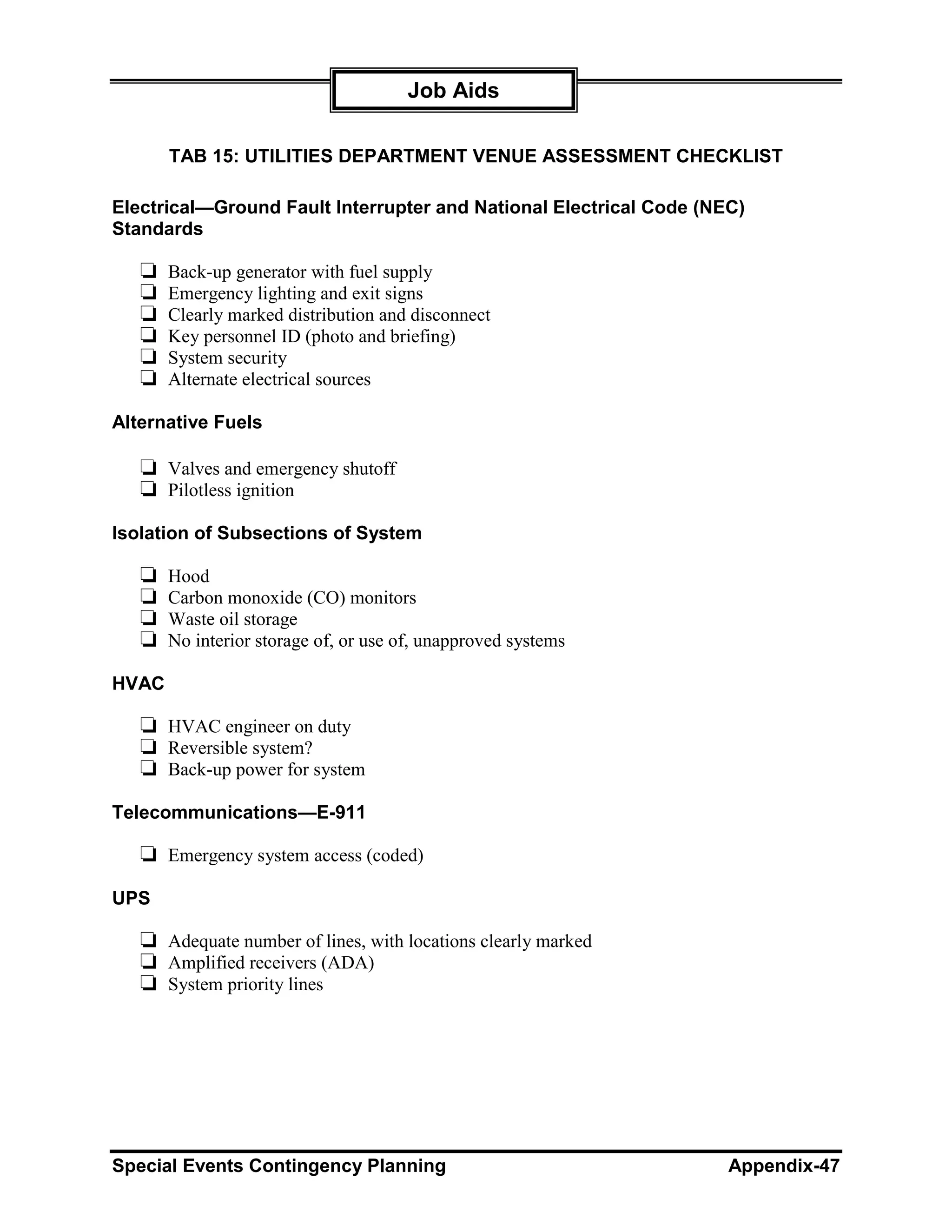 Job Aids

       TAB 15: UTILITIES DEPARTMENT VENUE ASSESSMENT CHECKLIST

Electrical—Ground Fault Interrupter and National Electrical Code (NEC)
Standards

   ❏   Back-up generator with fuel supply
   ❏   Emergency lighting and exit signs
   ❏   Clearly marked distribution and disconnect
   ❏   Key personnel ID (photo and briefing)
   ❏   System security
   ❏   Alternate electrical sources

Alternative Fuels

   ❏ Valves and emergency shutoff
   ❏ Pilotless ignition
Isolation of Subsections of System

   ❏   Hood
   ❏   Carbon monoxide (CO) monitors
   ❏   Waste oil storage
   ❏   No interior storage of, or use of, unapproved systems

HVAC

   ❏ HVAC engineer on duty
   ❏ Reversible system?
   ❏ Back-up power for system
Telecommunications—E-911

   ❏ Emergency system access (coded)
UPS

   ❏ Adequate number of lines, with locations clearly marked
   ❏ Amplified receivers (ADA)
   ❏ System priority lines




Special Events Contingency Planning                                 Appendix-47
 