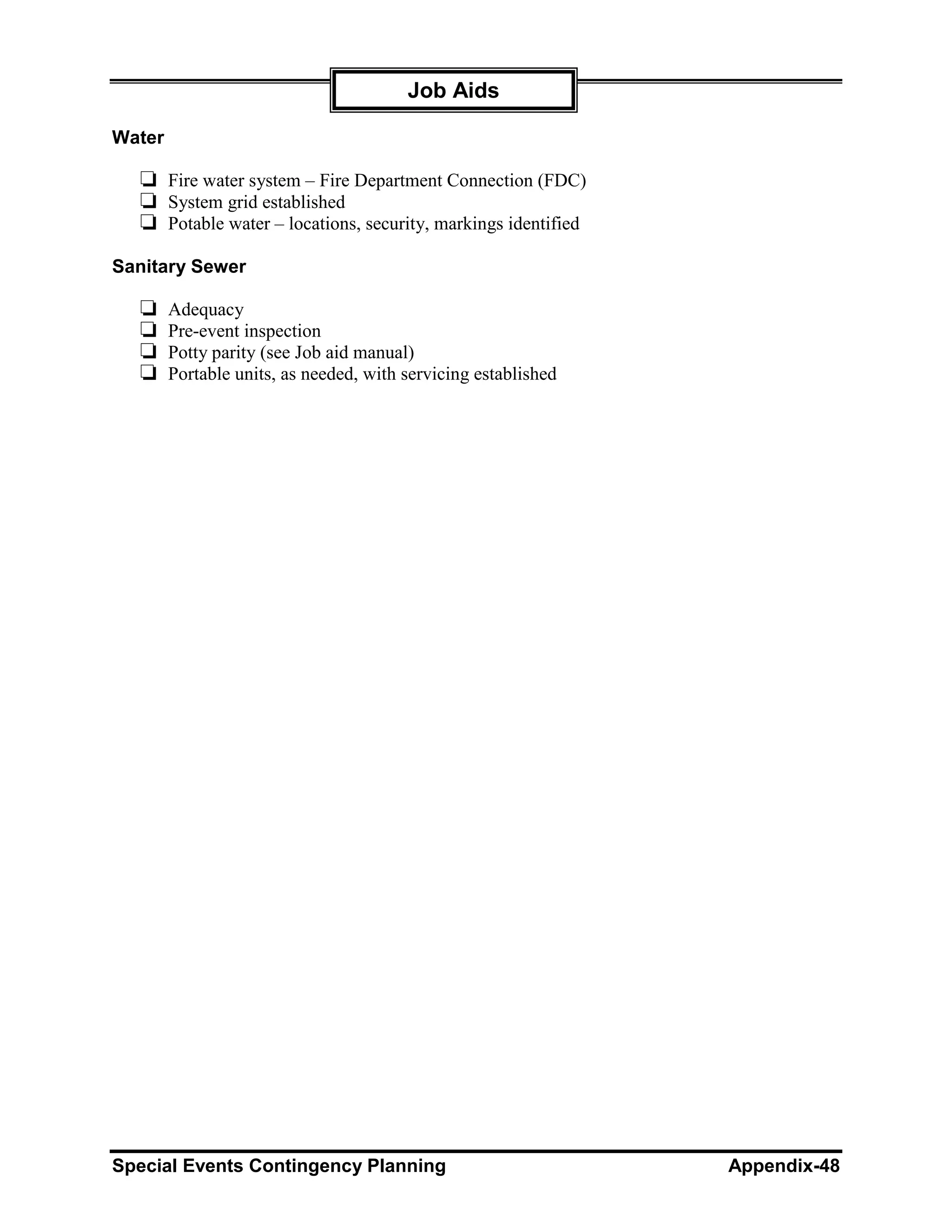 Job Aids

Water

  ❏ Fire water system – Fire Department Connection (FDC)
  ❏ System grid established
  ❏ Potable water – locations, security, markings identified
Sanitary Sewer

  ❏     Adequacy
  ❏     Pre-event inspection
  ❏     Potty parity (see Job aid manual)
  ❏     Portable units, as needed, with servicing established




Special Events Contingency Planning                             Appendix-48
 