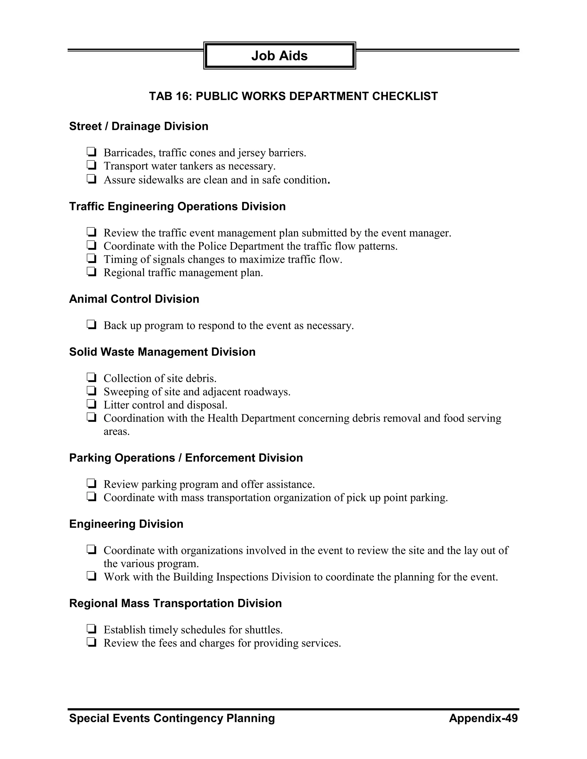 Job Aids

                TAB 16: PUBLIC WORKS DEPARTMENT CHECKLIST

Street / Drainage Division

   ❏ Barricades, traffic cones and jersey barriers.
   ❏ Transport water tankers as necessary.
   ❏ Assure sidewalks are clean and in safe condition.
Traffic Engineering Operations Division

   ❏   Review the traffic event management plan submitted by the event manager.
   ❏   Coordinate with the Police Department the traffic flow patterns.
   ❏   Timing of signals changes to maximize traffic flow.
   ❏   Regional traffic management plan.

Animal Control Division

   ❏ Back up program to respond to the event as necessary.
Solid Waste Management Division

   ❏   Collection of site debris.
   ❏   Sweeping of site and adjacent roadways.
   ❏   Litter control and disposal.
   ❏   Coordination with the Health Department concerning debris removal and food serving
       areas.

Parking Operations / Enforcement Division

   ❏ Review parking program and offer assistance.
   ❏ Coordinate with mass transportation organization of pick up point parking.
Engineering Division

   ❏ Coordinate with organizations involved in the event to review the site and the lay out of
     the various program.
   ❏ Work with the Building Inspections Division to coordinate the planning for the event.
Regional Mass Transportation Division

   ❏ Establish timely schedules for shuttles.
   ❏ Review the fees and charges for providing services.




Special Events Contingency Planning                                               Appendix-49
 