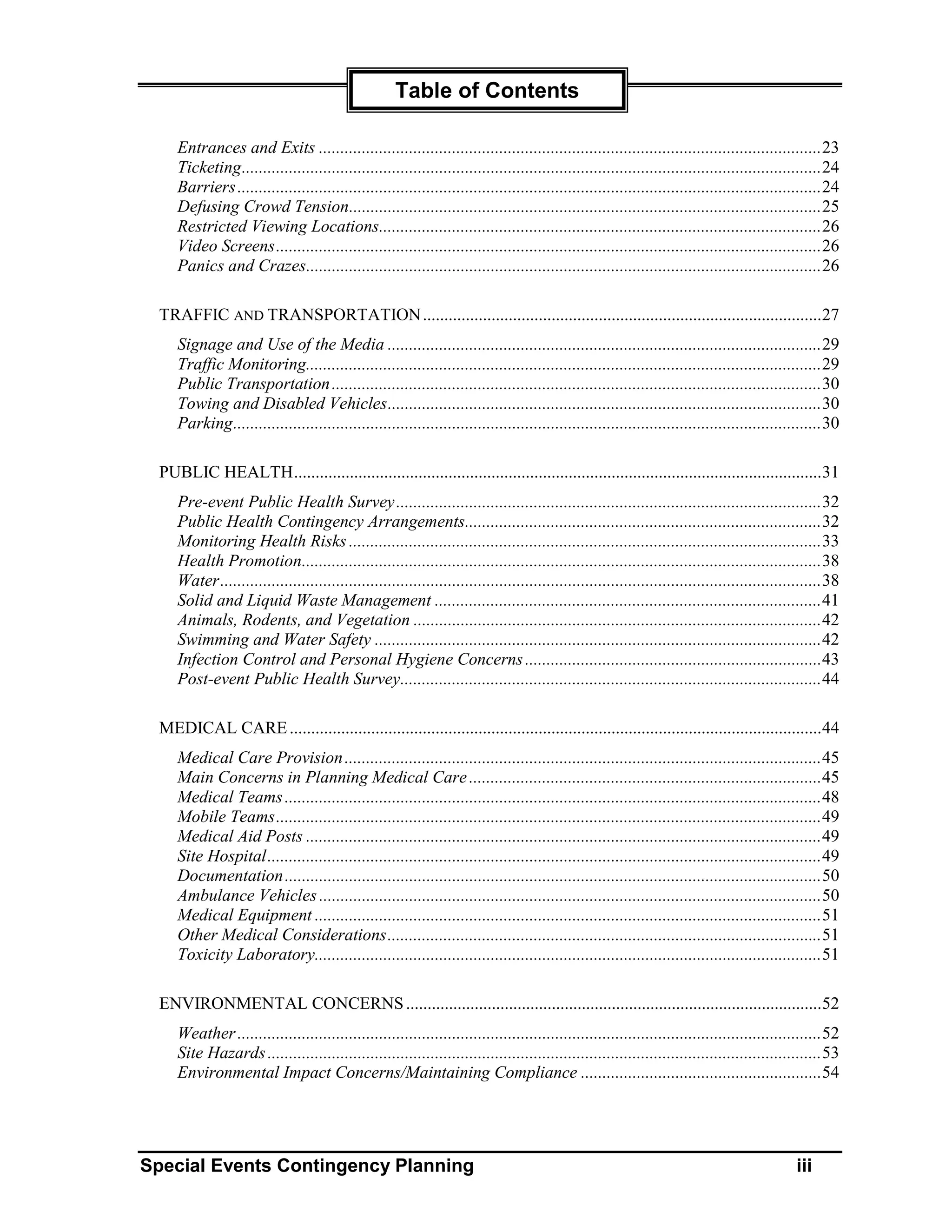 Table of Contents

    Entrances and Exits .....................................................................................................................23
    Ticketing.......................................................................................................................................24
    Barriers ........................................................................................................................................24
    Defusing Crowd Tension..............................................................................................................25
    Restricted Viewing Locations.......................................................................................................26
    Video Screens...............................................................................................................................26
    Panics and Crazes........................................................................................................................26

 TRAFFIC AND TRANSPORTATION .............................................................................................27
    Signage and Use of the Media .....................................................................................................29
    Traffic Monitoring........................................................................................................................29
    Public Transportation ..................................................................................................................30
    Towing and Disabled Vehicles.....................................................................................................30
    Parking.........................................................................................................................................30

 PUBLIC HEALTH...........................................................................................................................31
    Pre-event Public Health Survey ...................................................................................................32
    Public Health Contingency Arrangements...................................................................................32
    Monitoring Health Risks ..............................................................................................................33
    Health Promotion.........................................................................................................................38
    Water............................................................................................................................................38
    Solid and Liquid Waste Management ..........................................................................................41
    Animals, Rodents, and Vegetation ...............................................................................................42
    Swimming and Water Safety ........................................................................................................42
    Infection Control and Personal Hygiene Concerns .....................................................................43
    Post-event Public Health Survey..................................................................................................44

 MEDICAL CARE ............................................................................................................................44
    Medical Care Provision ...............................................................................................................45
    Main Concerns in Planning Medical Care ..................................................................................45
    Medical Teams .............................................................................................................................48
    Mobile Teams...............................................................................................................................49
    Medical Aid Posts ........................................................................................................................49
    Site Hospital.................................................................................................................................49
    Documentation .............................................................................................................................50
    Ambulance Vehicles .....................................................................................................................50
    Medical Equipment ......................................................................................................................51
    Other Medical Considerations.....................................................................................................51
    Toxicity Laboratory......................................................................................................................51

 ENVIRONMENTAL CONCERNS .................................................................................................52
    Weather ........................................................................................................................................52
    Site Hazards .................................................................................................................................53
    Environmental Impact Concerns/Maintaining Compliance ........................................................54




Special Events Contingency Planning                                                                                                          iii
 