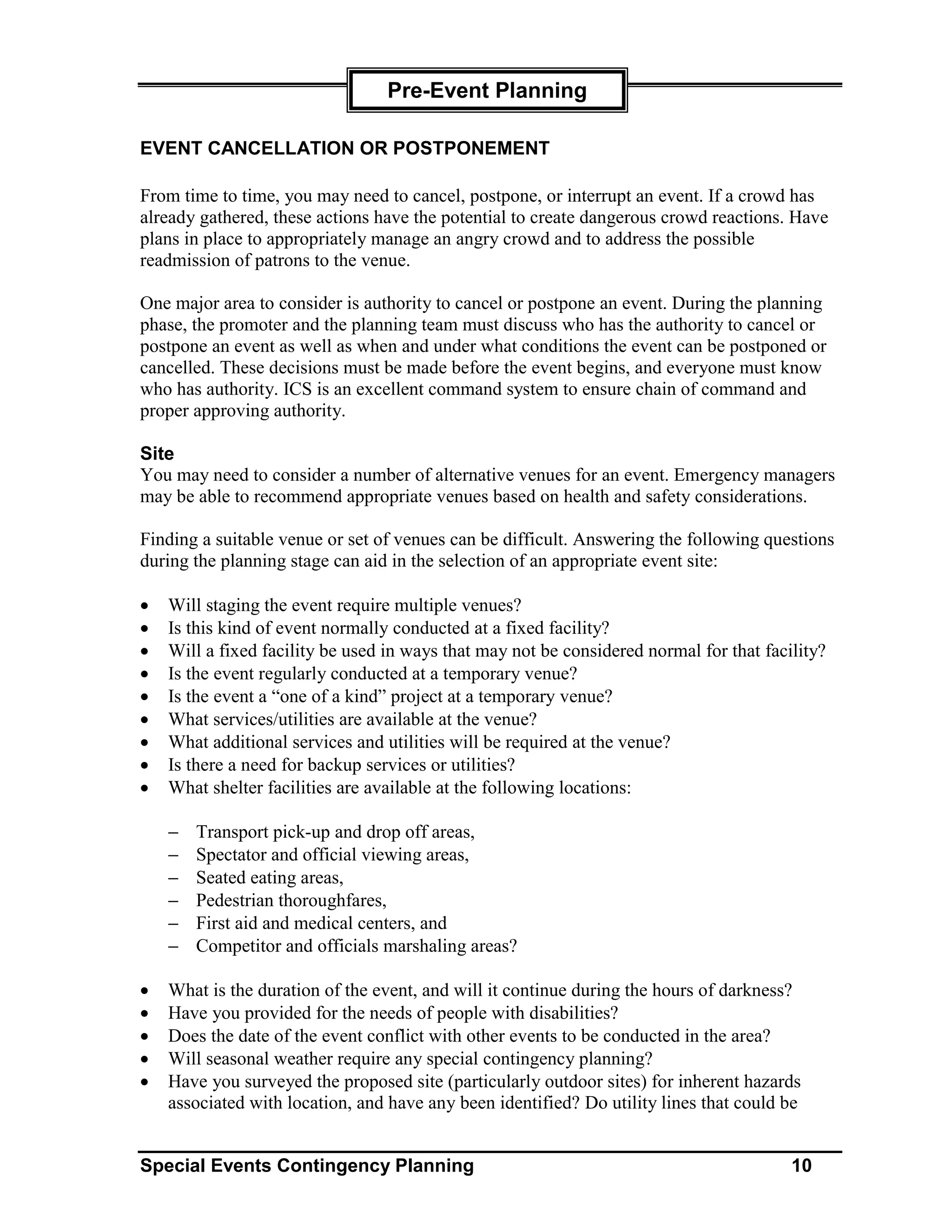 Pre-Event Planning

EVENT CANCELLATION OR POSTPONEMENT

From time to time, you may need to cancel, postpone, or interrupt an event. If a crowd has
already gathered, these actions have the potential to create dangerous crowd reactions. Have
plans in place to appropriately manage an angry crowd and to address the possible
readmission of patrons to the venue.

One major area to consider is authority to cancel or postpone an event. During the planning
phase, the promoter and the planning team must discuss who has the authority to cancel or
postpone an event as well as when and under what conditions the event can be postponed or
cancelled. These decisions must be made before the event begins, and everyone must know
who has authority. ICS is an excellent command system to ensure chain of command and
proper approving authority.

Site
You may need to consider a number of alternative venues for an event. Emergency managers
may be able to recommend appropriate venues based on health and safety considerations.

Finding a suitable venue or set of venues can be difficult. Answering the following questions
during the planning stage can aid in the selection of an appropriate event site:

•   Will staging the event require multiple venues?
•   Is this kind of event normally conducted at a fixed facility?
•   Will a fixed facility be used in ways that may not be considered normal for that facility?
•   Is the event regularly conducted at a temporary venue?
•   Is the event a “one of a kind” project at a temporary venue?
•   What services/utilities are available at the venue?
•   What additional services and utilities will be required at the venue?
•   Is there a need for backup services or utilities?
•   What shelter facilities are available at the following locations:

    −   Transport pick-up and drop off areas,
    −   Spectator and official viewing areas,
    −   Seated eating areas,
    −   Pedestrian thoroughfares,
    −   First aid and medical centers, and
    −   Competitor and officials marshaling areas?

•   What is the duration of the event, and will it continue during the hours of darkness?
•   Have you provided for the needs of people with disabilities?
•   Does the date of the event conflict with other events to be conducted in the area?
•   Will seasonal weather require any special contingency planning?
•   Have you surveyed the proposed site (particularly outdoor sites) for inherent hazards
    associated with location, and have any been identified? Do utility lines that could be


Special Events Contingency Planning                                                      10
 