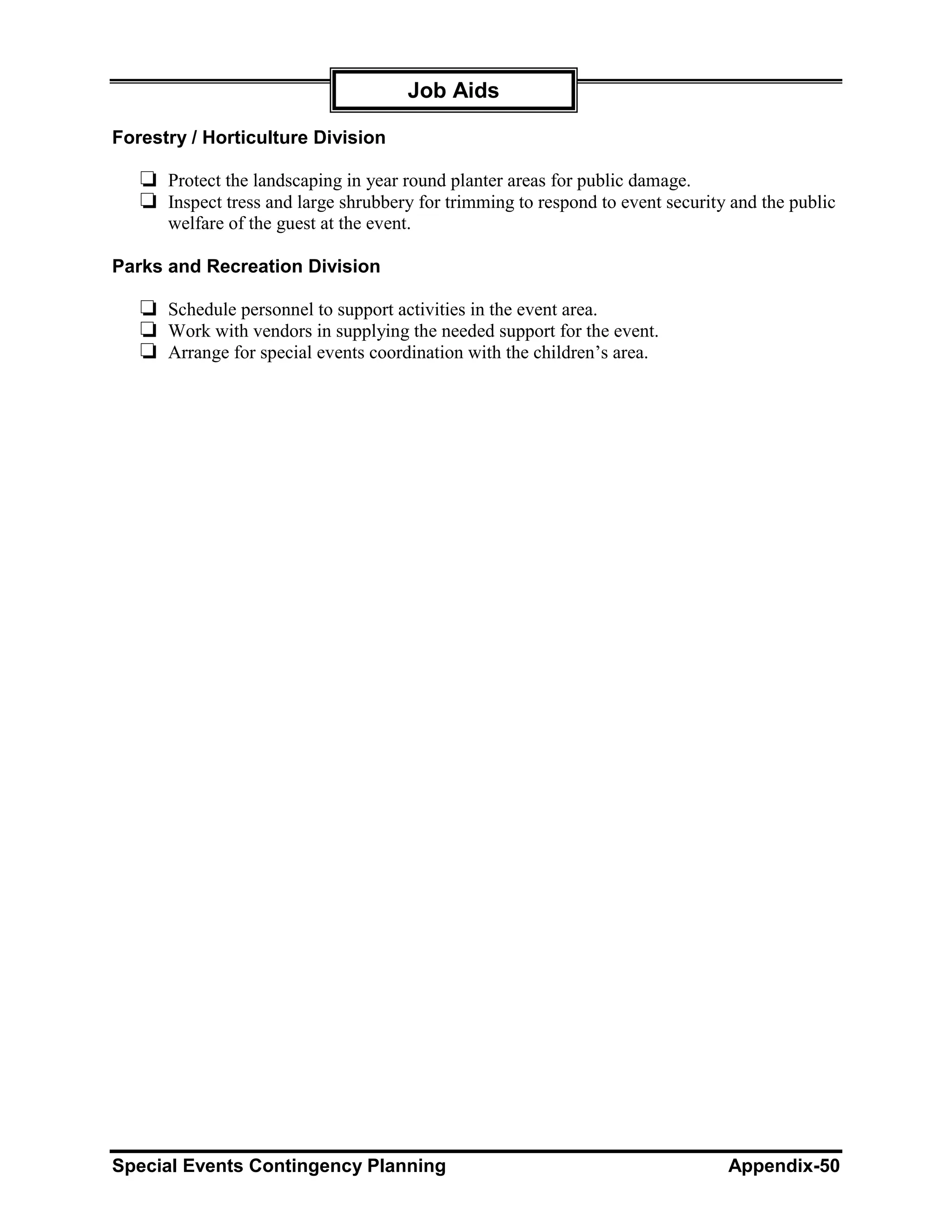 Job Aids

Forestry / Horticulture Division

   ❏ Protect the landscaping in year round planter areas for public damage.
   ❏ Inspect tress and large shrubbery for trimming to respond to event security and the public
      welfare of the guest at the event.

Parks and Recreation Division

   ❏ Schedule personnel to support activities in the event area.
   ❏ Work with vendors in supplying the needed support for the event.
   ❏ Arrange for special events coordination with the children’s area.




Special Events Contingency Planning                                             Appendix-50
 