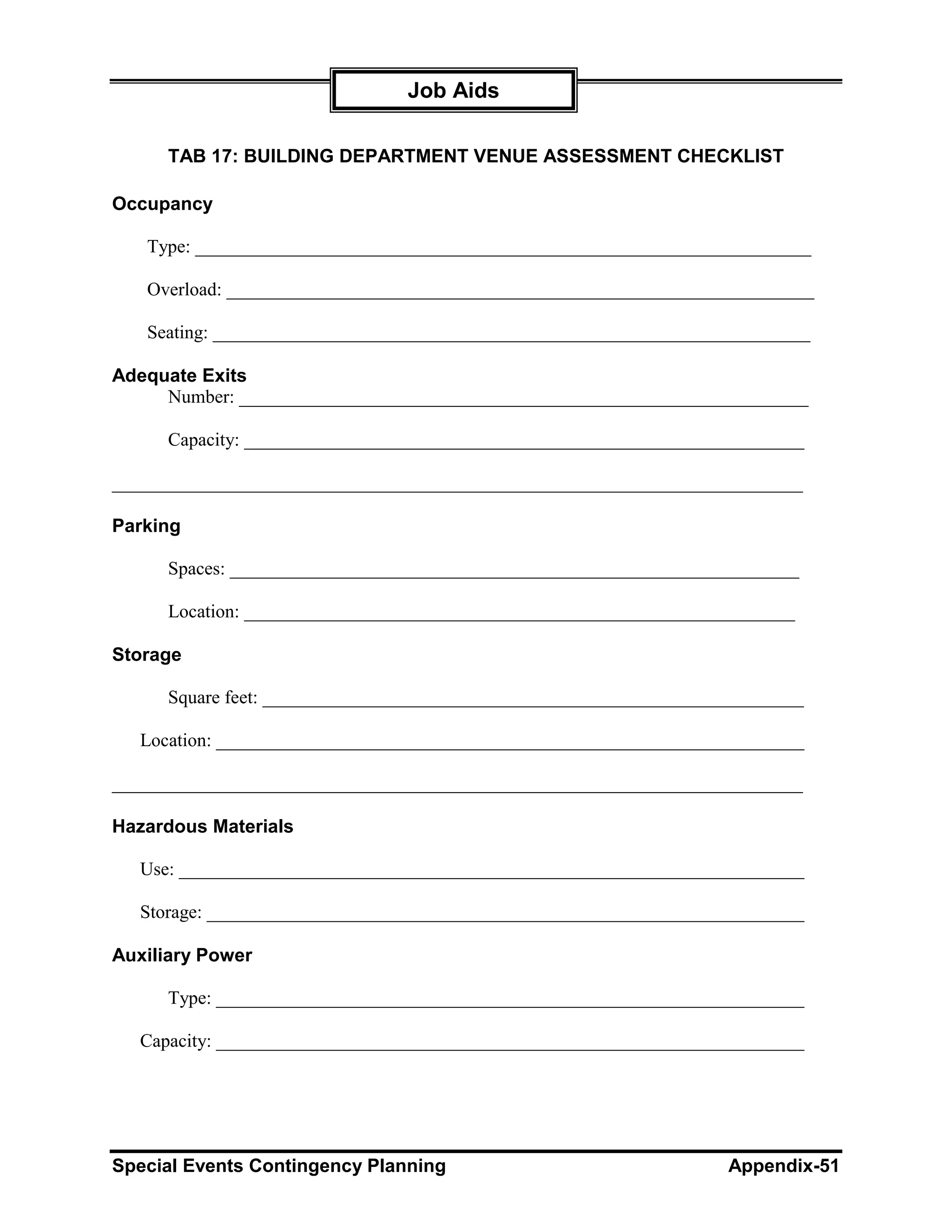 Job Aids

      TAB 17: BUILDING DEPARTMENT VENUE ASSESSMENT CHECKLIST

Occupancy

   Type: __________________________________________________________________

   Overload: _______________________________________________________________

   Seating: ________________________________________________________________

Adequate Exits
     Number: _____________________________________________________________

      Capacity: ____________________________________________________________

__________________________________________________________________________

Parking

      Spaces: _____________________________________________________________

      Location: ___________________________________________________________

Storage

      Square feet: __________________________________________________________

   Location: _______________________________________________________________

__________________________________________________________________________

Hazardous Materials

   Use: ___________________________________________________________________

   Storage: ________________________________________________________________

Auxiliary Power

      Type: _______________________________________________________________

   Capacity: _______________________________________________________________




Special Events Contingency Planning                                 Appendix-51
 