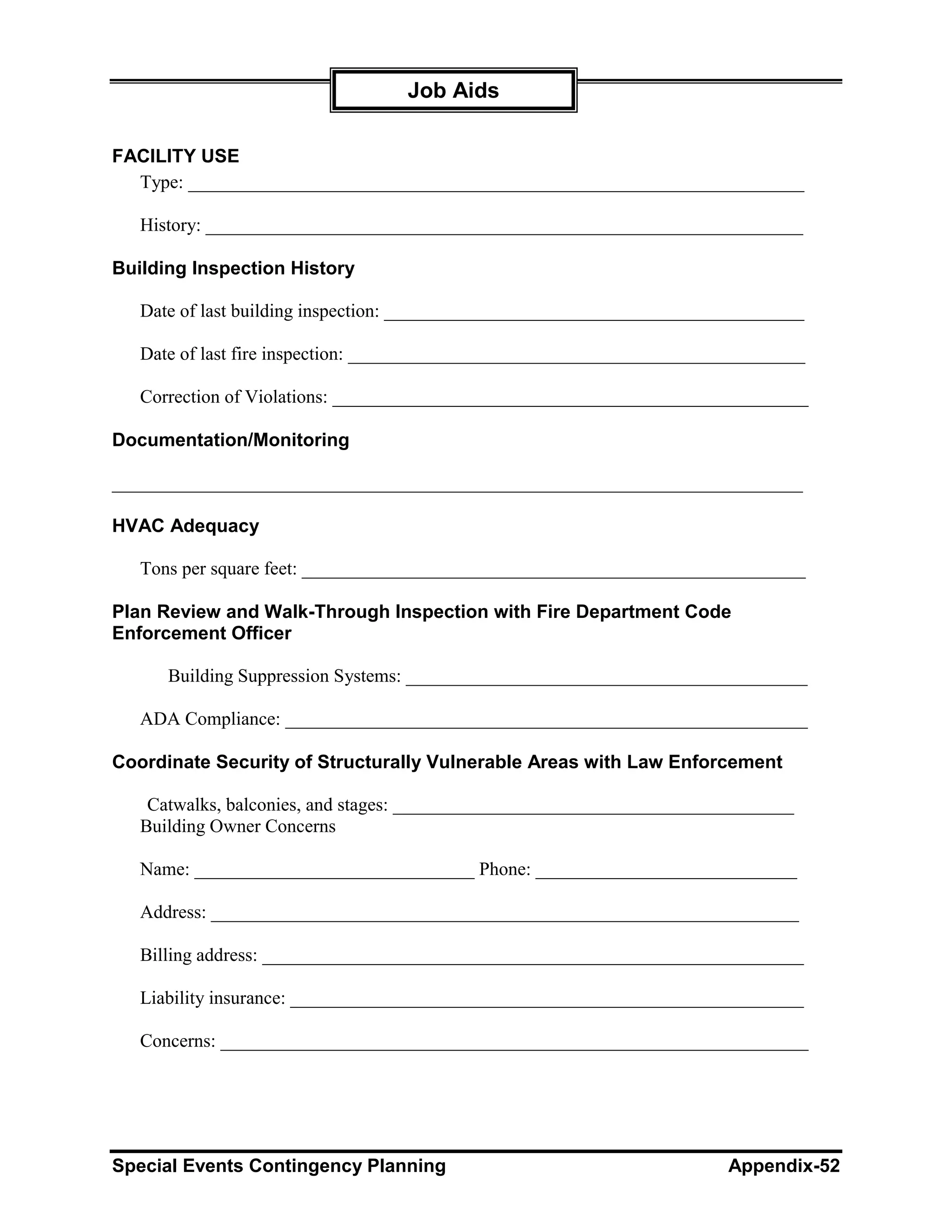 Job Aids

FACILITY USE
  Type: __________________________________________________________________

   History: ________________________________________________________________

Building Inspection History

   Date of last building inspection: _____________________________________________

   Date of last fire inspection: _________________________________________________

   Correction of Violations: ___________________________________________________

Documentation/Monitoring

__________________________________________________________________________

HVAC Adequacy

   Tons per square feet: ______________________________________________________

Plan Review and Walk-Through Inspection with Fire Department Code
Enforcement Officer

      Building Suppression Systems: ___________________________________________

   ADA Compliance: ________________________________________________________

Coordinate Security of Structurally Vulnerable Areas with Law Enforcement

    Catwalks, balconies, and stages: ___________________________________________
   Building Owner Concerns

   Name: ______________________________ Phone: ____________________________

   Address: _______________________________________________________________

   Billing address: __________________________________________________________

   Liability insurance: _______________________________________________________

   Concerns: _______________________________________________________________




Special Events Contingency Planning                                     Appendix-52
 