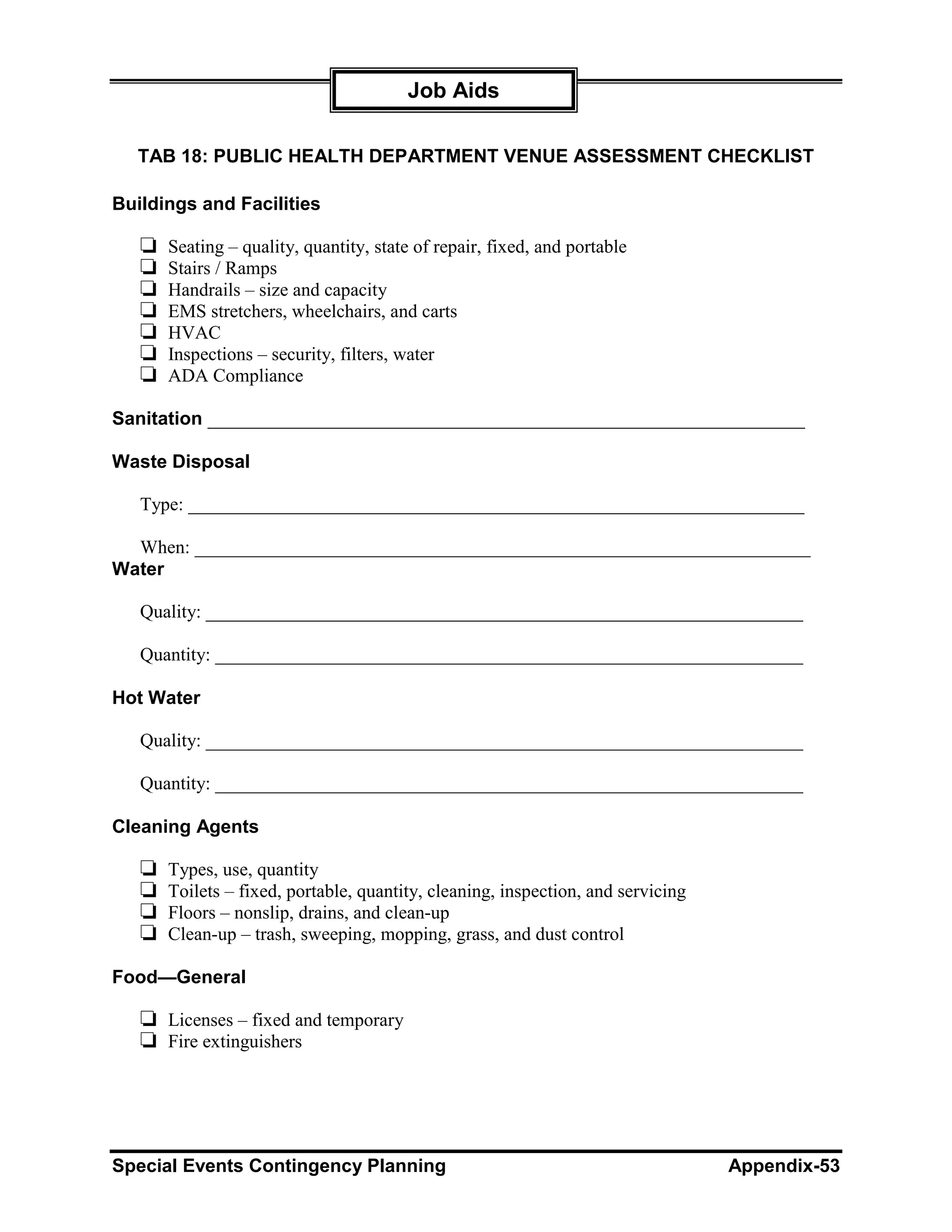 Job Aids

  TAB 18: PUBLIC HEALTH DEPARTMENT VENUE ASSESSMENT CHECKLIST

Buildings and Facilities

   ❏   Seating – quality, quantity, state of repair, fixed, and portable
   ❏   Stairs / Ramps
   ❏   Handrails – size and capacity
   ❏   EMS stretchers, wheelchairs, and carts
   ❏   HVAC
   ❏   Inspections – security, filters, water
   ❏   ADA Compliance

Sanitation ________________________________________________________________

Waste Disposal

   Type: __________________________________________________________________

  When: __________________________________________________________________
Water

   Quality: ________________________________________________________________

   Quantity: _______________________________________________________________

Hot Water

   Quality: ________________________________________________________________

   Quantity: _______________________________________________________________

Cleaning Agents

   ❏   Types, use, quantity
   ❏   Toilets – fixed, portable, quantity, cleaning, inspection, and servicing
   ❏   Floors – nonslip, drains, and clean-up
   ❏   Clean-up – trash, sweeping, mopping, grass, and dust control

Food—General

   ❏ Licenses – fixed and temporary
   ❏ Fire extinguishers




Special Events Contingency Planning                                               Appendix-53
 