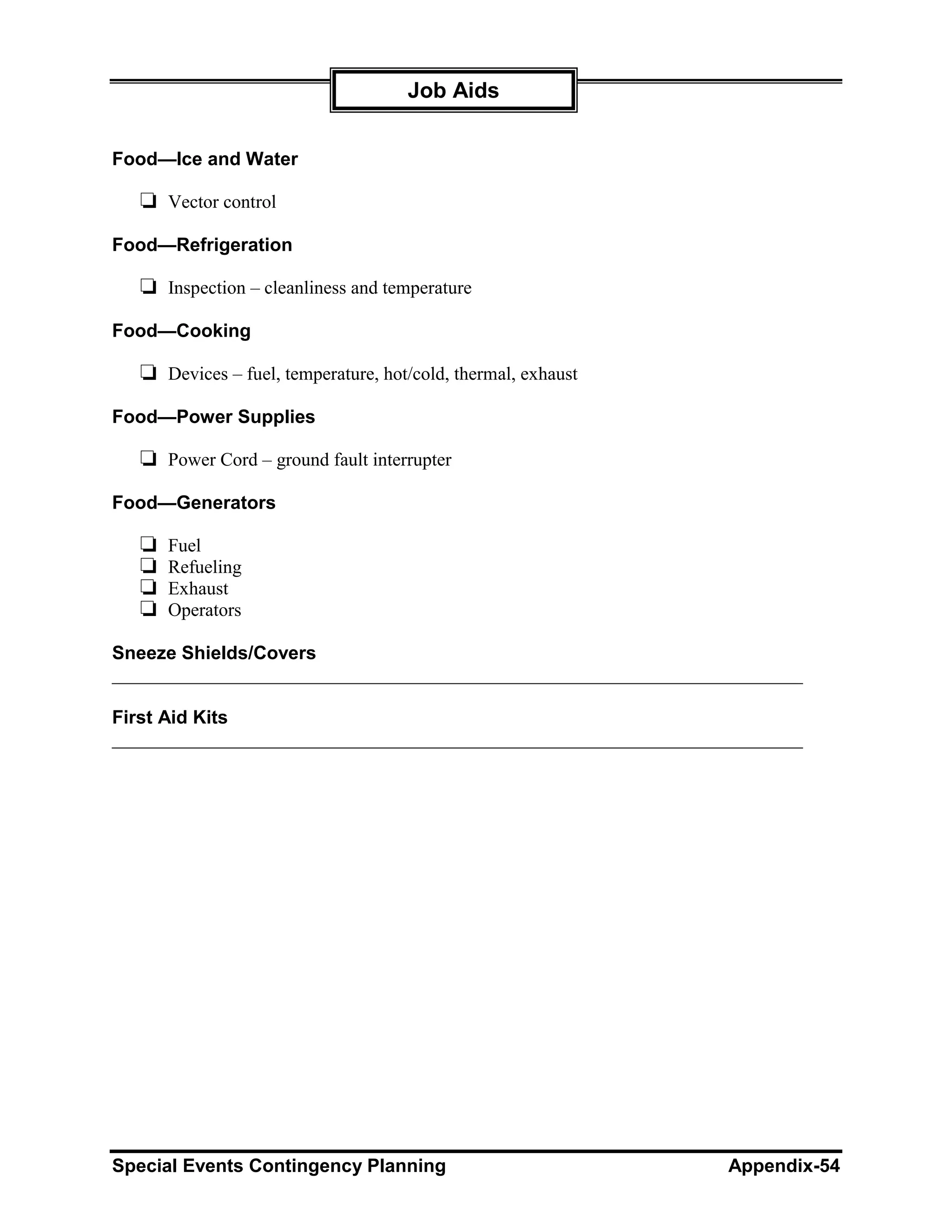 Job Aids


Food—Ice and Water

   ❏ Vector control
Food—Refrigeration

   ❏ Inspection – cleanliness and temperature
Food—Cooking

   ❏ Devices – fuel, temperature, hot/cold, thermal, exhaust
Food—Power Supplies

   ❏ Power Cord – ground fault interrupter
Food—Generators

   ❏   Fuel
   ❏   Refueling
   ❏   Exhaust
   ❏   Operators

Sneeze Shields/Covers
__________________________________________________________________________

First Aid Kits
__________________________________________________________________________




Special Events Contingency Planning                               Appendix-54
 