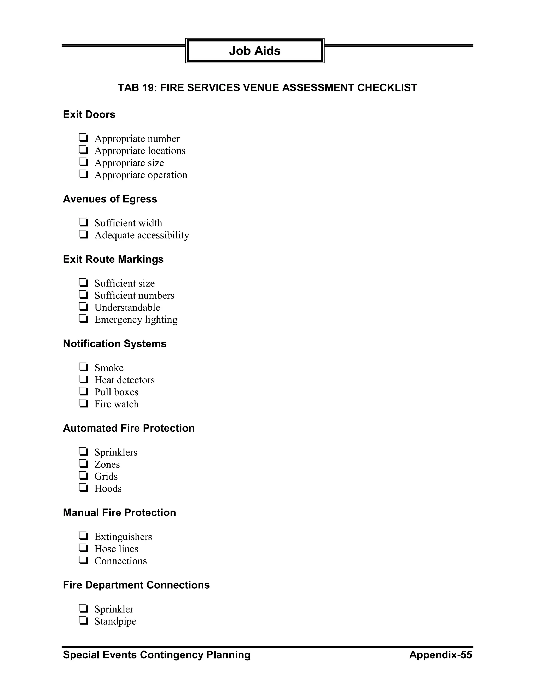 Job Aids

             TAB 19: FIRE SERVICES VENUE ASSESSMENT CHECKLIST

Exit Doors

   ❏   Appropriate number
   ❏   Appropriate locations
   ❏   Appropriate size
   ❏   Appropriate operation

Avenues of Egress

   ❏ Sufficient width
   ❏ Adequate accessibility
Exit Route Markings

   ❏   Sufficient size
   ❏   Sufficient numbers
   ❏   Understandable
   ❏   Emergency lighting

Notification Systems

   ❏   Smoke
   ❏   Heat detectors
   ❏   Pull boxes
   ❏   Fire watch

Automated Fire Protection

   ❏   Sprinklers
   ❏   Zones
   ❏   Grids
   ❏   Hoods

Manual Fire Protection

   ❏ Extinguishers
   ❏ Hose lines
   ❏ Connections
Fire Department Connections

   ❏ Sprinkler
   ❏ Standpipe

Special Events Contingency Planning                        Appendix-55
 