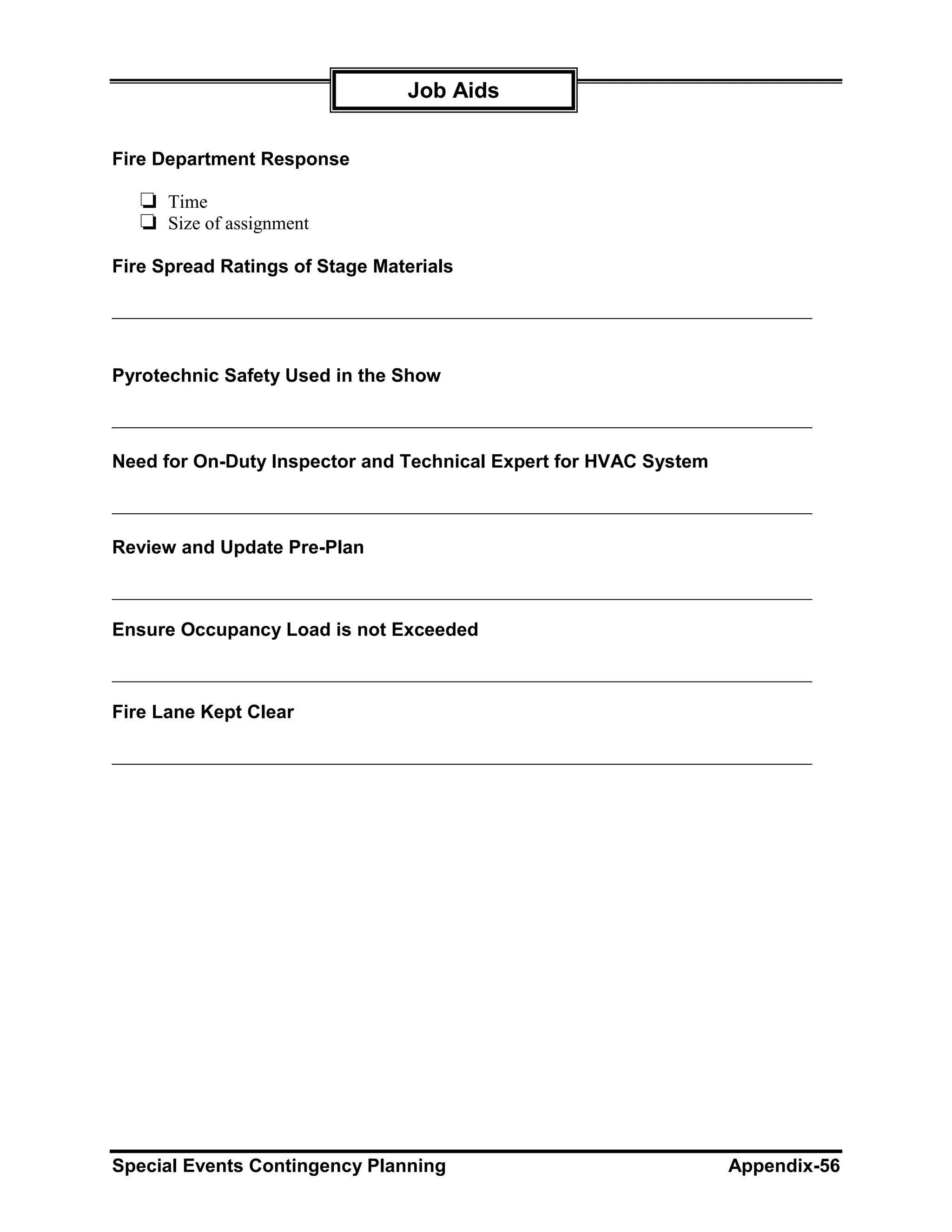 Job Aids


Fire Department Response

   ❏ Time
   ❏ Size of assignment
Fire Spread Ratings of Stage Materials

___________________________________________________________________________


Pyrotechnic Safety Used in the Show

___________________________________________________________________________

Need for On-Duty Inspector and Technical Expert for HVAC System

___________________________________________________________________________

Review and Update Pre-Plan

___________________________________________________________________________

Ensure Occupancy Load is not Exceeded

___________________________________________________________________________

Fire Lane Kept Clear

___________________________________________________________________________




Special Events Contingency Planning                               Appendix-56
 