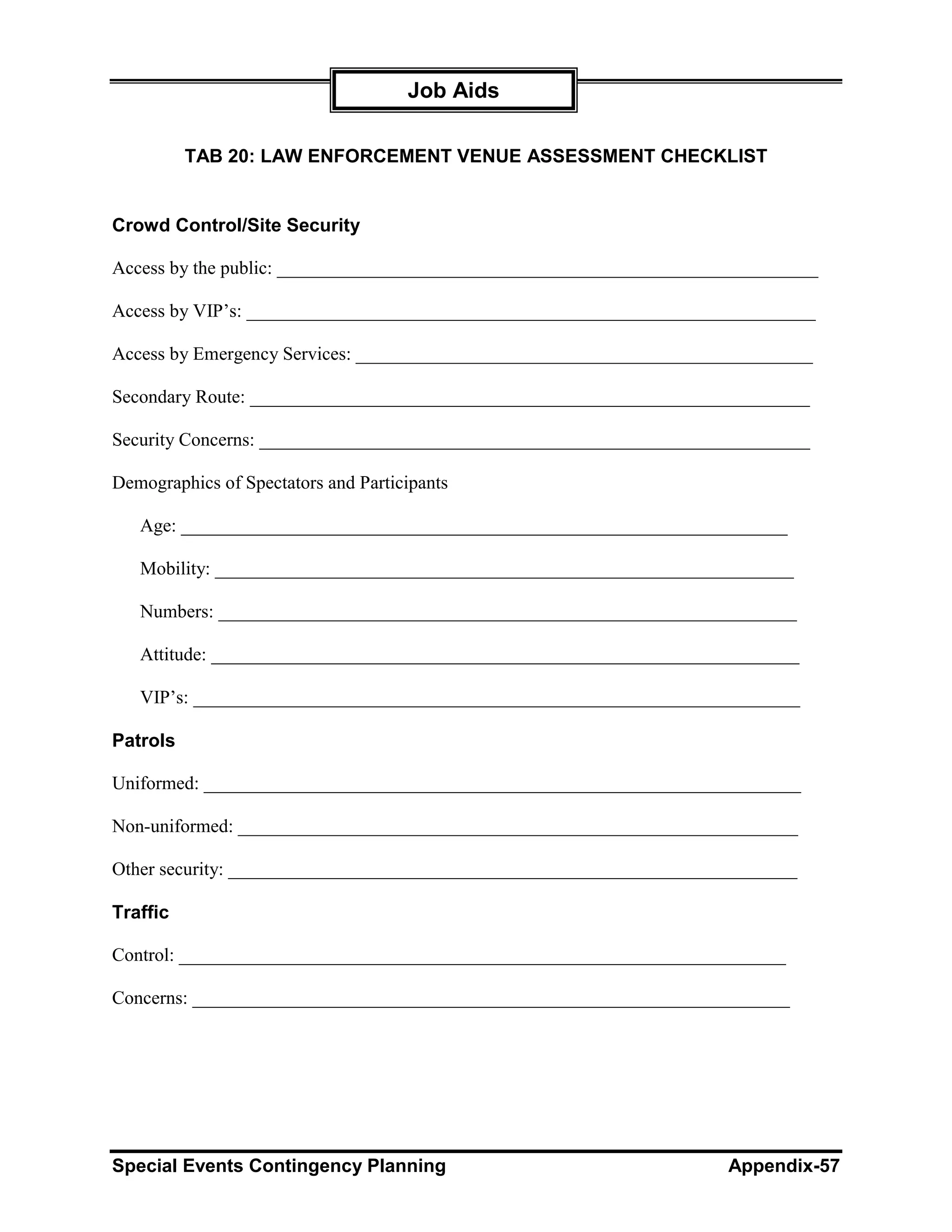 Job Aids

          TAB 20: LAW ENFORCEMENT VENUE ASSESSMENT CHECKLIST


Crowd Control/Site Security

Access by the public: __________________________________________________________

Access by VIP’s: _____________________________________________________________

Access by Emergency Services: _________________________________________________

Secondary Route: ____________________________________________________________

Security Concerns: ___________________________________________________________

Demographics of Spectators and Participants

   Age: _________________________________________________________________

   Mobility: ______________________________________________________________

   Numbers: ______________________________________________________________

   Attitude: _______________________________________________________________

   VIP’s: _________________________________________________________________

Patrols

Uniformed: ________________________________________________________________

Non-uniformed: ____________________________________________________________

Other security: _____________________________________________________________

Traffic

Control: _________________________________________________________________

Concerns: ________________________________________________________________




Special Events Contingency Planning                                  Appendix-57
 