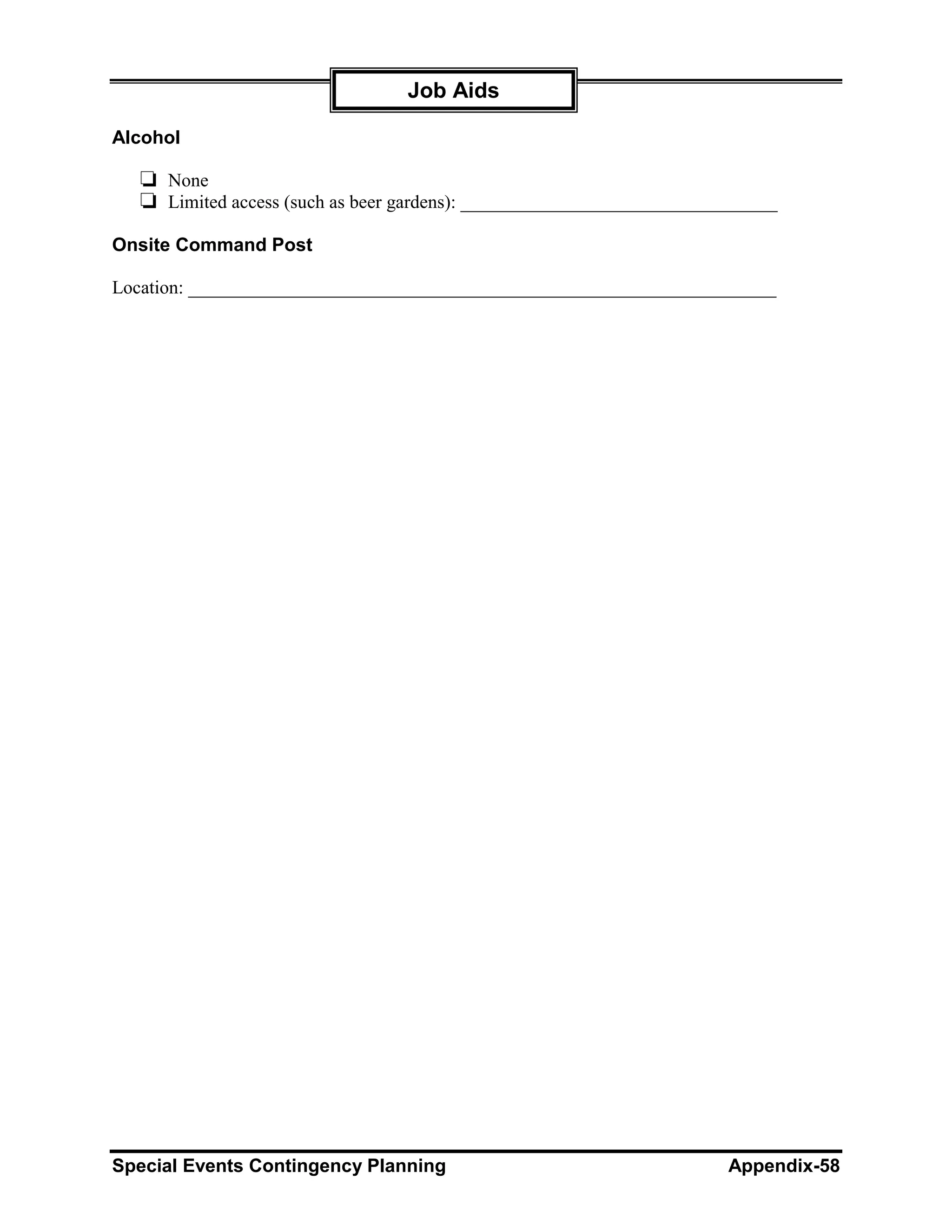 Job Aids

Alcohol

   ❏ None
   ❏ Limited access (such as beer gardens): __________________________________
Onsite Command Post

Location: _______________________________________________________________




Special Events Contingency Planning                                     Appendix-58
 