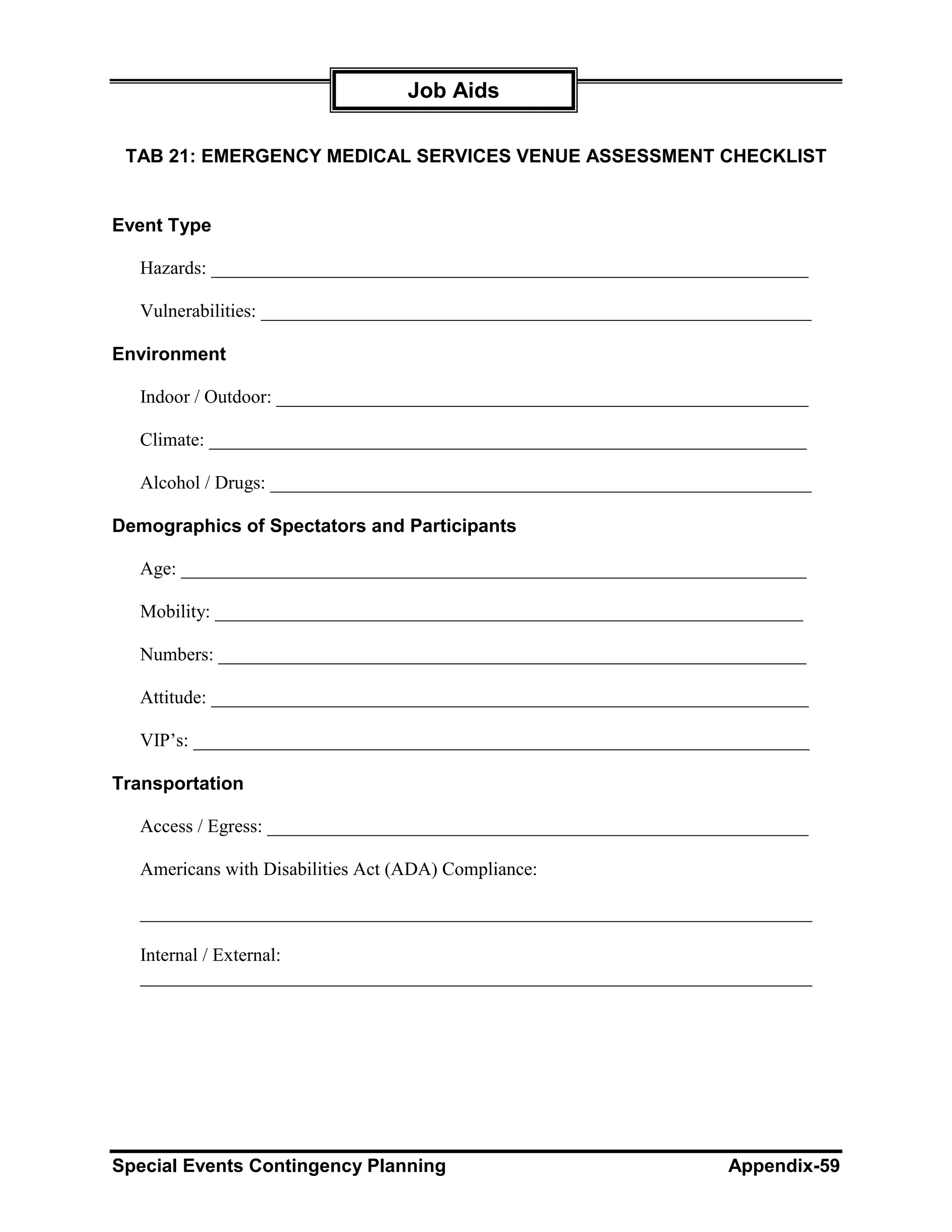 Job Aids

 TAB 21: EMERGENCY MEDICAL SERVICES VENUE ASSESSMENT CHECKLIST


Event Type

  Hazards: ________________________________________________________________

  Vulnerabilities: ___________________________________________________________

Environment

  Indoor / Outdoor: _________________________________________________________

  Climate: ________________________________________________________________

  Alcohol / Drugs: __________________________________________________________

Demographics of Spectators and Participants

  Age: ___________________________________________________________________

  Mobility: _______________________________________________________________

  Numbers: _______________________________________________________________

  Attitude: ________________________________________________________________

  VIP’s: __________________________________________________________________

Transportation

  Access / Egress: __________________________________________________________

  Americans with Disabilities Act (ADA) Compliance:

  ________________________________________________________________________

  Internal / External:
  ________________________________________________________________________




Special Events Contingency Planning                                 Appendix-59
 