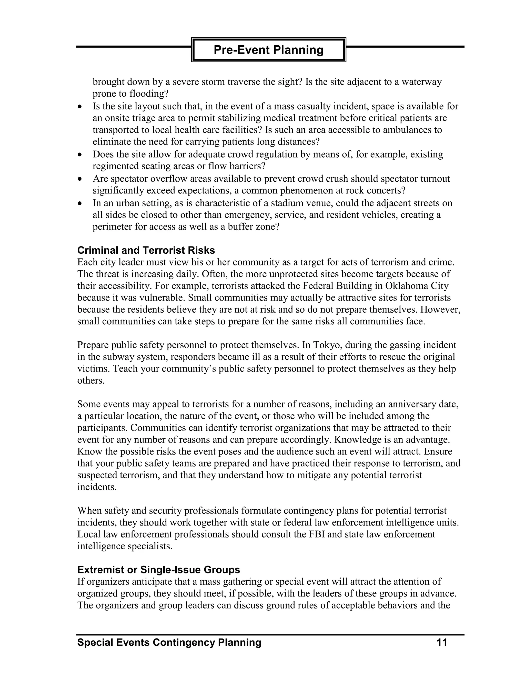 Pre-Event Planning

    brought down by a severe storm traverse the sight? Is the site adjacent to a waterway
    prone to flooding?
•   Is the site layout such that, in the event of a mass casualty incident, space is available for
    an onsite triage area to permit stabilizing medical treatment before critical patients are
    transported to local health care facilities? Is such an area accessible to ambulances to
    eliminate the need for carrying patients long distances?
•   Does the site allow for adequate crowd regulation by means of, for example, existing
    regimented seating areas or flow barriers?
•   Are spectator overflow areas available to prevent crowd crush should spectator turnout
    significantly exceed expectations, a common phenomenon at rock concerts?
•   In an urban setting, as is characteristic of a stadium venue, could the adjacent streets on
    all sides be closed to other than emergency, service, and resident vehicles, creating a
    perimeter for access as well as a buffer zone?

Criminal and Terrorist Risks
Each city leader must view his or her community as a target for acts of terrorism and crime.
The threat is increasing daily. Often, the more unprotected sites become targets because of
their accessibility. For example, terrorists attacked the Federal Building in Oklahoma City
because it was vulnerable. Small communities may actually be attractive sites for terrorists
because the residents believe they are not at risk and so do not prepare themselves. However,
small communities can take steps to prepare for the same risks all communities face.

Prepare public safety personnel to protect themselves. In Tokyo, during the gassing incident
in the subway system, responders became ill as a result of their efforts to rescue the original
victims. Teach your community’s public safety personnel to protect themselves as they help
others.

Some events may appeal to terrorists for a number of reasons, including an anniversary date,
a particular location, the nature of the event, or those who will be included among the
participants. Communities can identify terrorist organizations that may be attracted to their
event for any number of reasons and can prepare accordingly. Knowledge is an advantage.
Know the possible risks the event poses and the audience such an event will attract. Ensure
that your public safety teams are prepared and have practiced their response to terrorism, and
suspected terrorism, and that they understand how to mitigate any potential terrorist
incidents.

When safety and security professionals formulate contingency plans for potential terrorist
incidents, they should work together with state or federal law enforcement intelligence units.
Local law enforcement professionals should consult the FBI and state law enforcement
intelligence specialists.

Extremist or Single-Issue Groups
If organizers anticipate that a mass gathering or special event will attract the attention of
organized groups, they should meet, if possible, with the leaders of these groups in advance.
The organizers and group leaders can discuss ground rules of acceptable behaviors and the


Special Events Contingency Planning                                                         11
 