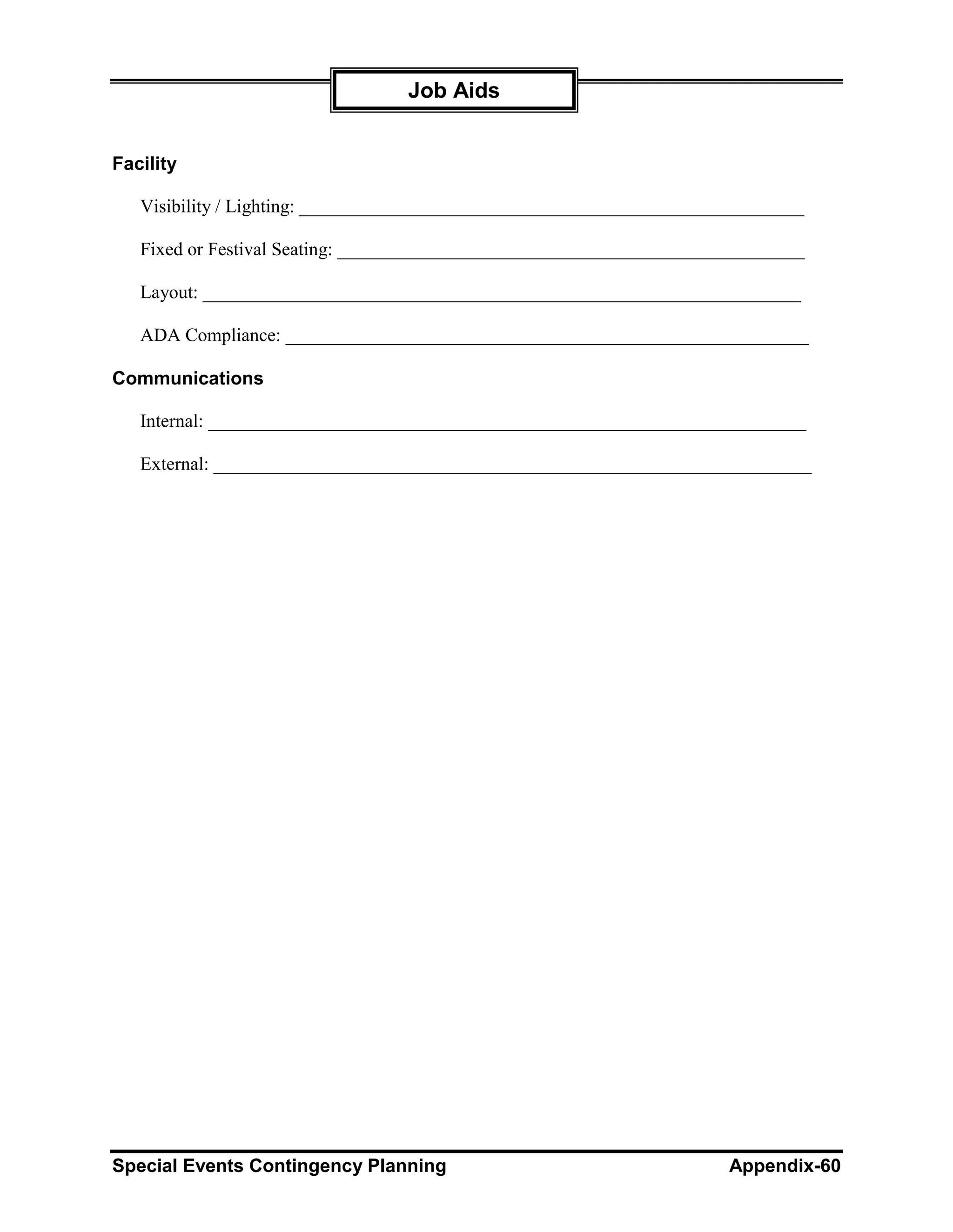 Job Aids


Facility

   Visibility / Lighting: ______________________________________________________

   Fixed or Festival Seating: __________________________________________________

   Layout: ________________________________________________________________

   ADA Compliance: ________________________________________________________

Communications

   Internal: ________________________________________________________________

   External: ________________________________________________________________




Special Events Contingency Planning                                    Appendix-60
 