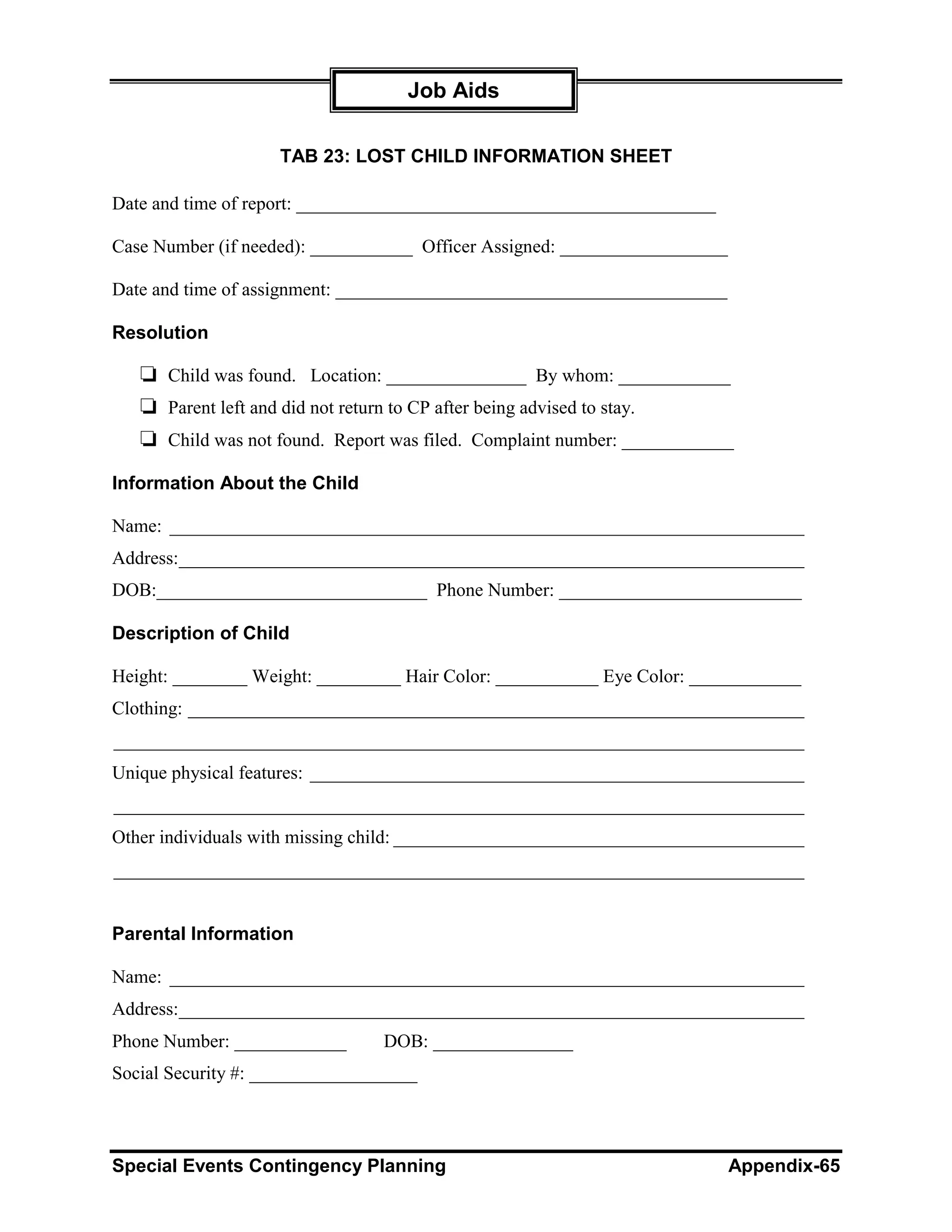 Job Aids

                    TAB 23: LOST CHILD INFORMATION SHEET

Date and time of report: _____________________________________________

Case Number (if needed): ___________ Officer Assigned: __________________

Date and time of assignment: __________________________________________

Resolution

   ❏ Child was found. Location: _______________ By whom: ____________
   ❏ Parent left and did not return to CP after being advised to stay.
   ❏ Child was not found. Report was filed. Complaint number: ____________
Information About the Child

Name: ____________________________________________________________________
Address:___________________________________________________________________
DOB:_____________________________ Phone Number: __________________________

Description of Child

Height: ________ Weight: _________ Hair Color: ___________ Eye Color: ____________
Clothing: __________________________________________________________________
__________________________________________________________________________
Unique physical features: _____________________________________________________
__________________________________________________________________________
Other individuals with missing child: ____________________________________________
__________________________________________________________________________


Parental Information

Name: ____________________________________________________________________
Address:___________________________________________________________________
Phone Number: ____________      DOB: _______________
Social Security #: __________________



Special Events Contingency Planning                                         Appendix-65
 