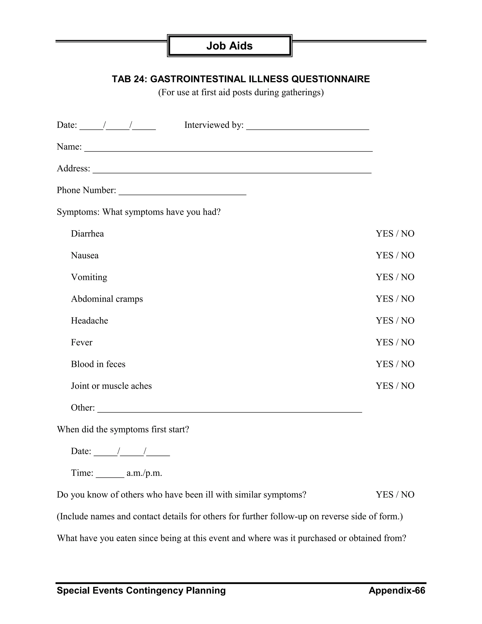 Job Aids

              TAB 24: GASTROINTESTINAL ILLNESS QUESTIONNAIRE
                       (For use at first aid posts during gatherings)


Date: _____/_____/_____           Interviewed by: __________________________

Name: _____________________________________________________________

Address: ___________________________________________________________

Phone Number: ___________________________

Symptoms: What symptoms have you had?

   Diarrhea                                                                          YES / NO

   Nausea                                                                            YES / NO

   Vomiting                                                                          YES / NO

   Abdominal cramps                                                                  YES / NO

   Headache                                                                          YES / NO

   Fever                                                                             YES / NO

   Blood in feces                                                                    YES / NO

   Joint or muscle aches                                                             YES / NO

   Other: ________________________________________________________

When did the symptoms first start?

   Date: _____/_____/_____

   Time: ______ a.m./p.m.

Do you know of others who have been ill with similar symptoms?                       YES / NO

(Include names and contact details for others for further follow-up on reverse side of form.)

What have you eaten since being at this event and where was it purchased or obtained from?




Special Events Contingency Planning                                                Appendix-66
 