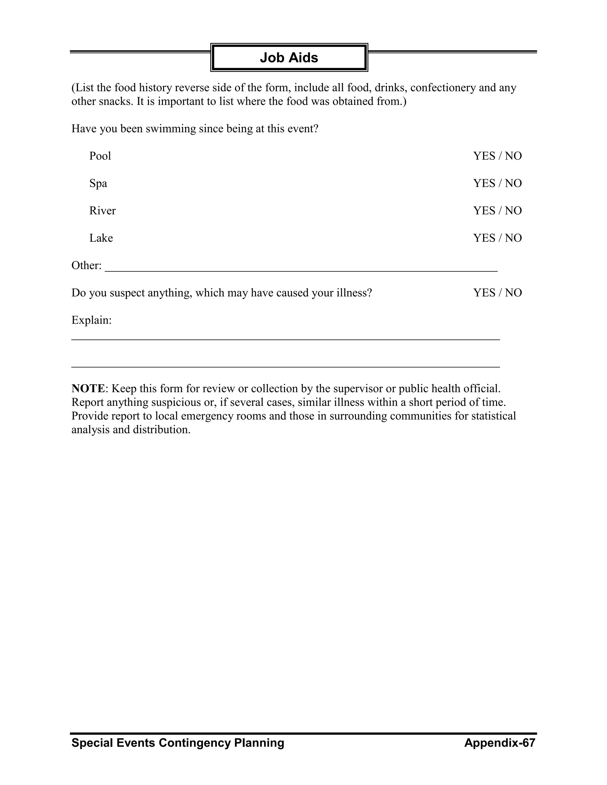Job Aids

(List the food history reverse side of the form, include all food, drinks, confectionery and any
other snacks. It is important to list where the food was obtained from.)

Have you been swimming since being at this event?

   Pool                                                                               YES / NO

   Spa                                                                                YES / NO

   River                                                                              YES / NO

   Lake                                                                               YES / NO

Other: __________________________________________________________________

Do you suspect anything, which may have caused your illness?                          YES / NO

Explain:
________________________________________________________________________

________________________________________________________________________

NOTE: Keep this form for review or collection by the supervisor or public health official.
Report anything suspicious or, if several cases, similar illness within a short period of time.
Provide report to local emergency rooms and those in surrounding communities for statistical
analysis and distribution.




Special Events Contingency Planning                                                 Appendix-67
 