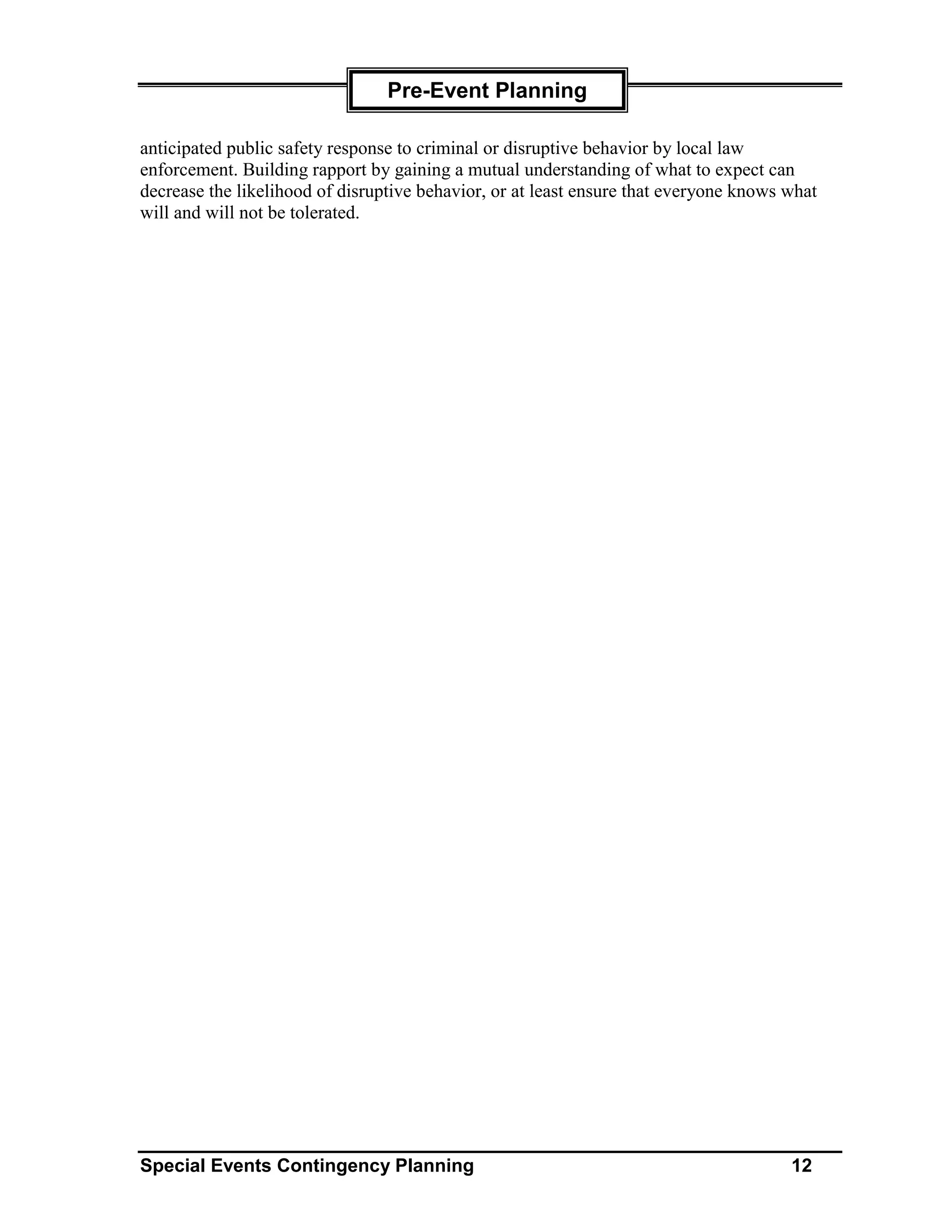 Pre-Event Planning

anticipated public safety response to criminal or disruptive behavior by local law
enforcement. Building rapport by gaining a mutual understanding of what to expect can
decrease the likelihood of disruptive behavior, or at least ensure that everyone knows what
will and will not be tolerated.




Special Events Contingency Planning                                                    12
 