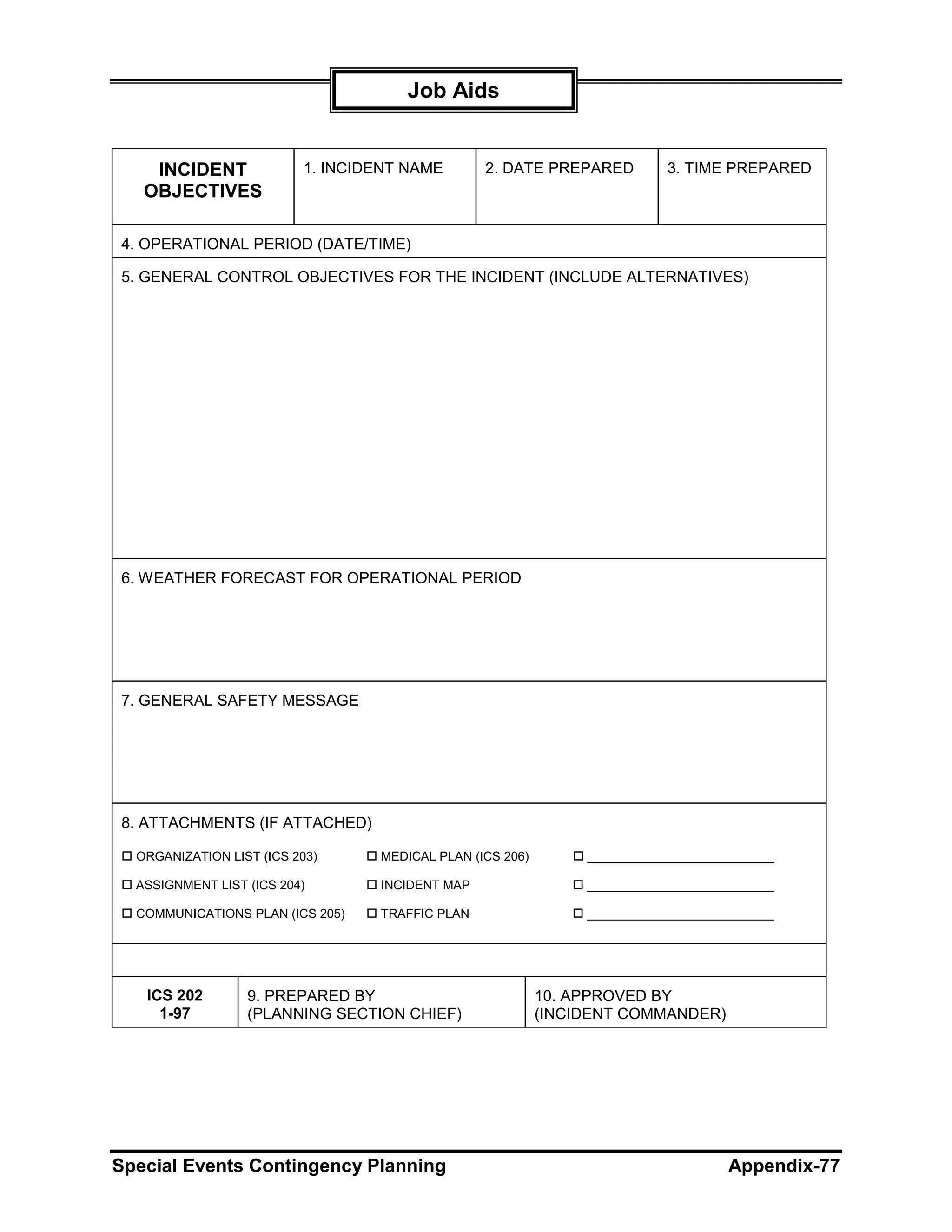 Job Aids


    INCIDENT              1. INCIDENT NAME       2. DATE PREPARED          3. TIME PREPARED
   OBJECTIVES

4. OPERATIONAL PERIOD (DATE/TIME)

5. GENERAL CONTROL OBJECTIVES FOR THE INCIDENT (INCLUDE ALTERNATIVES)




6. WEATHER FORECAST FOR OPERATIONAL PERIOD




7. GENERAL SAFETY MESSAGE




8. ATTACHMENTS (IF ATTACHED)

  ORGANIZATION LIST (ICS 203)     MEDICAL PLAN (ICS 206)        ___________________________

  ASSIGNMENT LIST (ICS 204)       INCIDENT MAP                  ___________________________

  COMMUNICATIONS PLAN (ICS 205)   TRAFFIC PLAN                  ___________________________




   ICS 202        9. PREPARED BY                           10. APPROVED BY
     1-97         (PLANNING SECTION CHIEF)                 (INCIDENT COMMANDER)




Special Events Contingency Planning                                                 Appendix-77
 