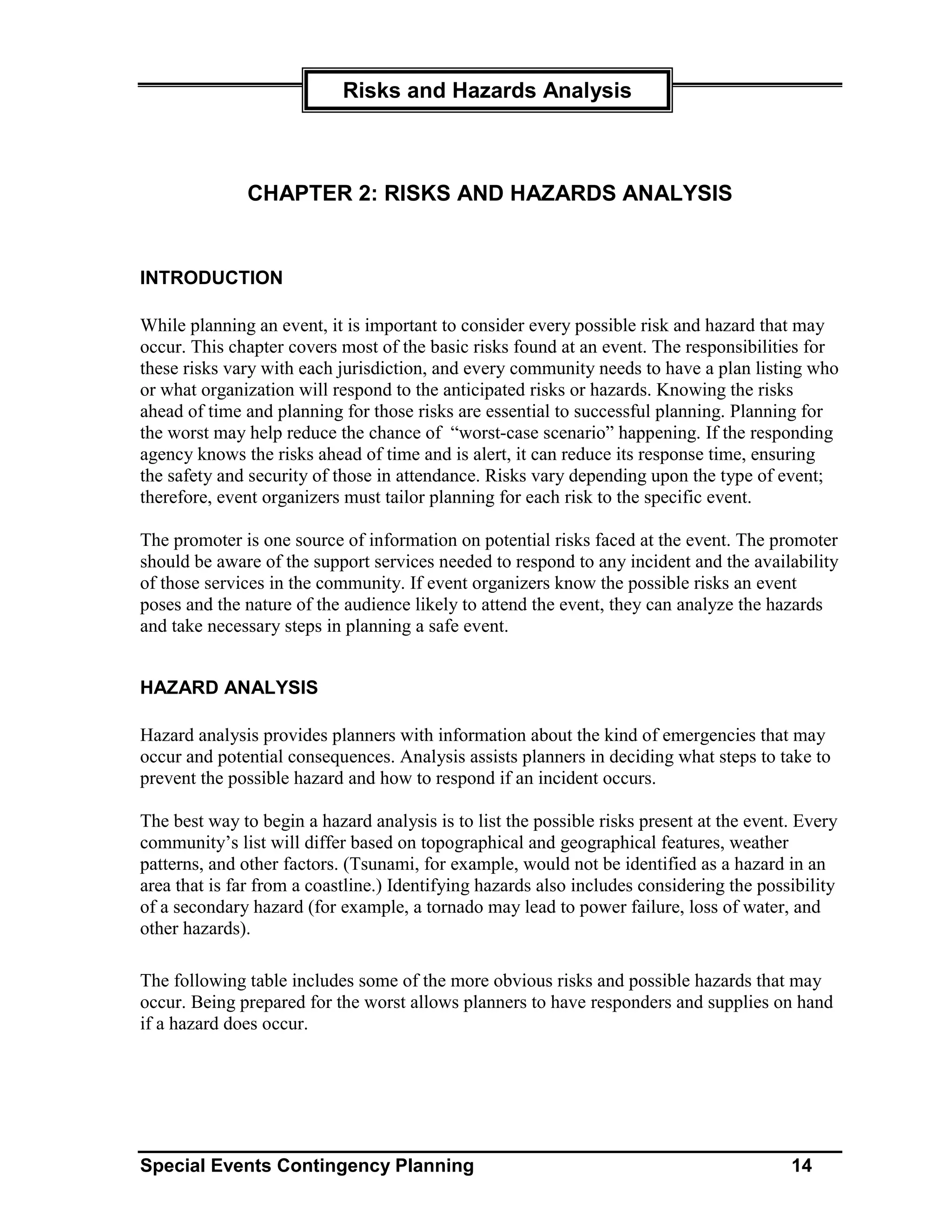 Risks and Hazards Analysis



              CHAPTER 2: RISKS AND HAZARDS ANALYSIS


INTRODUCTION

While planning an event, it is important to consider every possible risk and hazard that may
occur. This chapter covers most of the basic risks found at an event. The responsibilities for
these risks vary with each jurisdiction, and every community needs to have a plan listing who
or what organization will respond to the anticipated risks or hazards. Knowing the risks
ahead of time and planning for those risks are essential to successful planning. Planning for
the worst may help reduce the chance of “worst-case scenario” happening. If the responding
agency knows the risks ahead of time and is alert, it can reduce its response time, ensuring
the safety and security of those in attendance. Risks vary depending upon the type of event;
therefore, event organizers must tailor planning for each risk to the specific event.

The promoter is one source of information on potential risks faced at the event. The promoter
should be aware of the support services needed to respond to any incident and the availability
of those services in the community. If event organizers know the possible risks an event
poses and the nature of the audience likely to attend the event, they can analyze the hazards
and take necessary steps in planning a safe event.


HAZARD ANALYSIS

Hazard analysis provides planners with information about the kind of emergencies that may
occur and potential consequences. Analysis assists planners in deciding what steps to take to
prevent the possible hazard and how to respond if an incident occurs.

The best way to begin a hazard analysis is to list the possible risks present at the event. Every
community’s list will differ based on topographical and geographical features, weather
patterns, and other factors. (Tsunami, for example, would not be identified as a hazard in an
area that is far from a coastline.) Identifying hazards also includes considering the possibility
of a secondary hazard (for example, a tornado may lead to power failure, loss of water, and
other hazards).

The following table includes some of the more obvious risks and possible hazards that may
occur. Being prepared for the worst allows planners to have responders and supplies on hand
if a hazard does occur.




Special Events Contingency Planning                                                       14
 