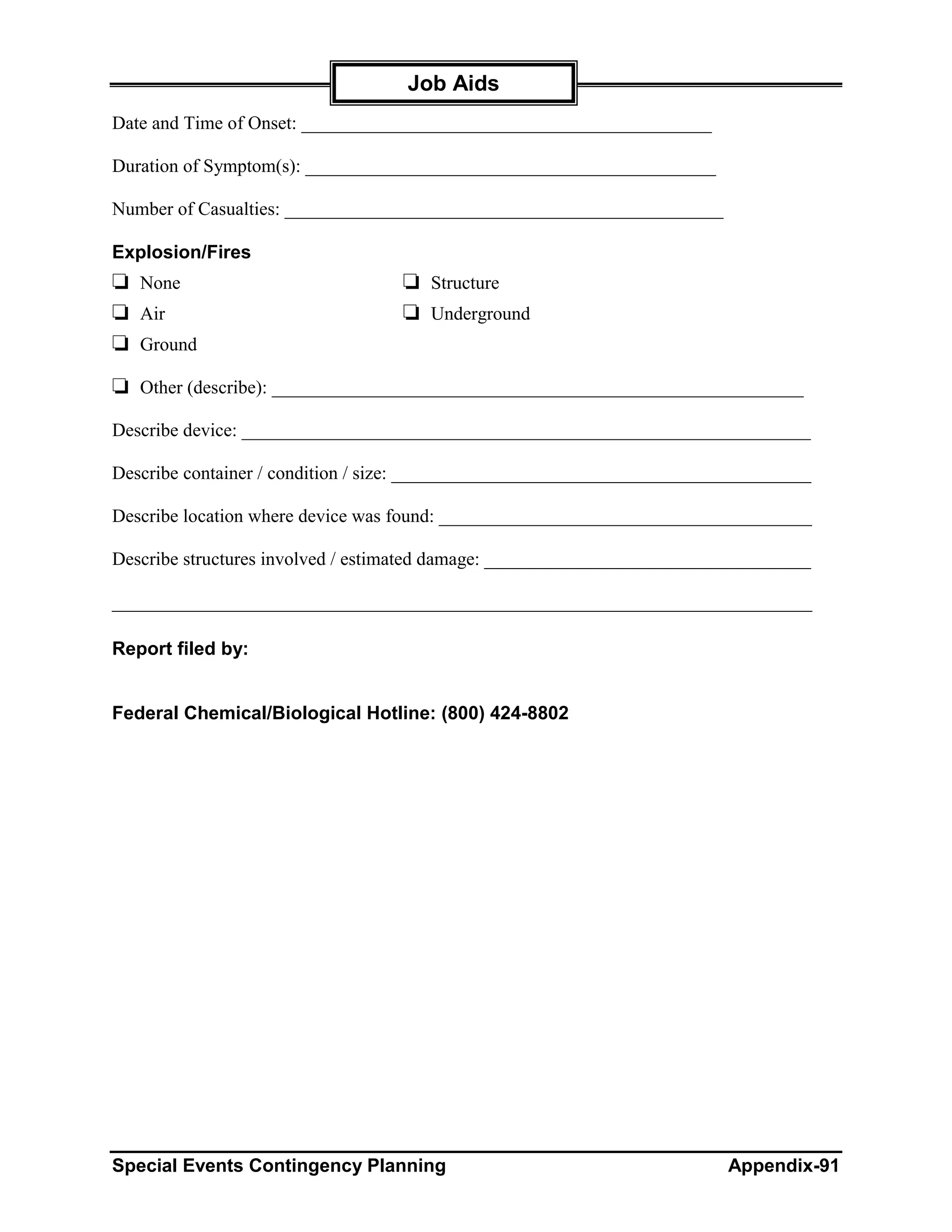 Job Aids
Date and Time of Onset: ____________________________________________

Duration of Symptom(s): ____________________________________________

Number of Casualties: _______________________________________________

Explosion/Fires
❏ None                            ❏ Structure
❏ Air                             ❏ Underground
❏ Ground
❏ Other (describe): _________________________________________________________
Describe device: _____________________________________________________________

Describe container / condition / size: _____________________________________________

Describe location where device was found: ________________________________________

Describe structures involved / estimated damage: ___________________________________

___________________________________________________________________________

Report filed by:


Federal Chemical/Biological Hotline: (800) 424-8802




Special Events Contingency Planning                                       Appendix-91
 