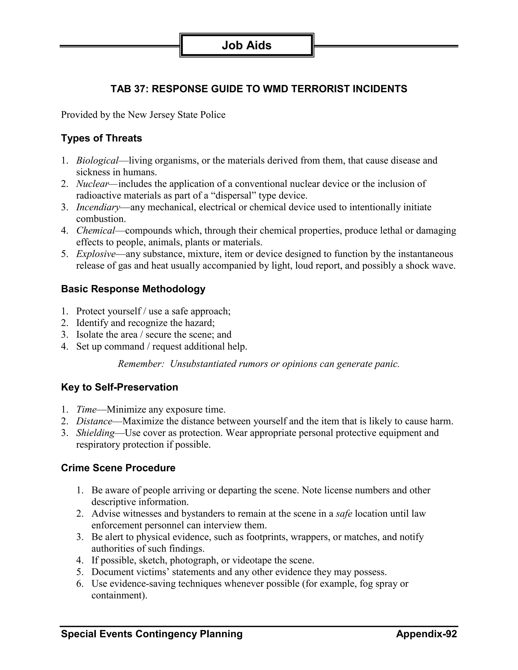Job Aids


             TAB 37: RESPONSE GUIDE TO WMD TERRORIST INCIDENTS

Provided by the New Jersey State Police

Types of Threats

1. Biological—living organisms, or the materials derived from them, that cause disease and
   sickness in humans.
2. Nuclear—includes the application of a conventional nuclear device or the inclusion of
   radioactive materials as part of a “dispersal” type device.
3. Incendiary—any mechanical, electrical or chemical device used to intentionally initiate
   combustion.
4. Chemical—compounds which, through their chemical properties, produce lethal or damaging
   effects to people, animals, plants or materials.
5. Explosive—any substance, mixture, item or device designed to function by the instantaneous
   release of gas and heat usually accompanied by light, loud report, and possibly a shock wave.

Basic Response Methodology

1.   Protect yourself / use a safe approach;
2.   Identify and recognize the hazard;
3.   Isolate the area / secure the scene; and
4.   Set up command / request additional help.
               Remember: Unsubstantiated rumors or opinions can generate panic.

Key to Self-Preservation

1. Time—Minimize any exposure time.
2. Distance—Maximize the distance between yourself and the item that is likely to cause harm.
3. Shielding—Use cover as protection. Wear appropriate personal protective equipment and
   respiratory protection if possible.

Crime Scene Procedure

     1. Be aware of people arriving or departing the scene. Note license numbers and other
        descriptive information.
     2. Advise witnesses and bystanders to remain at the scene in a safe location until law
        enforcement personnel can interview them.
     3. Be alert to physical evidence, such as footprints, wrappers, or matches, and notify
        authorities of such findings.
     4. If possible, sketch, photograph, or videotape the scene.
     5. Document victims’ statements and any other evidence they may possess.
     6. Use evidence-saving techniques whenever possible (for example, fog spray or
        containment).


Special Events Contingency Planning                                               Appendix-92
 