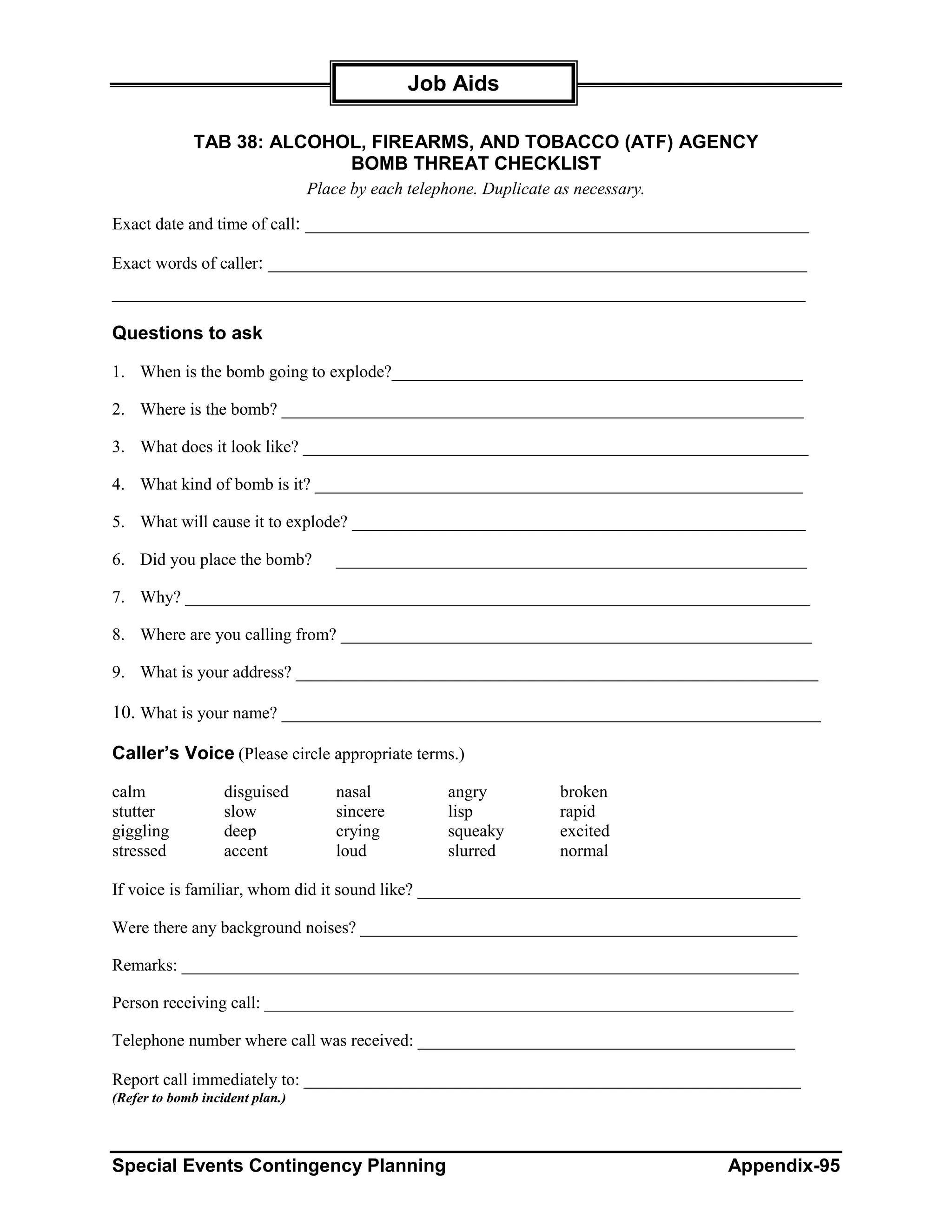 Job Aids

              TAB 38: ALCOHOL, FIREARMS, AND TOBACCO (ATF) AGENCY
                            BOMB THREAT CHECKLIST
                                 Place by each telephone. Duplicate as necessary.

Exact date and time of call: ______________________________________________________

Exact words of caller: _______________________________________________________________
_________________________________________________________________________________

Questions to ask

1. When is the bomb going to explode?________________________________________________

2. Where is the bomb? _____________________________________________________________

3. What does it look like? ___________________________________________________________

4. What kind of bomb is it? _________________________________________________________

5. What will cause it to explode? _____________________________________________________

6. Did you place the bomb?           _______________________________________________________

7. Why? _________________________________________________________________________

8. Where are you calling from? _______________________________________________________

9. What is your address? _____________________________________________________________

10. What is your name? _______________________________________________________________

Caller’s Voice (Please circle appropriate terms.)

calm               disguised         nasal           angry          broken
stutter            slow              sincere         lisp           rapid
giggling           deep              crying          squeaky        excited
stressed           accent            loud            slurred        normal

If voice is familiar, whom did it sound like? _________________________________________

Were there any background noises? ___________________________________________________

Remarks: ________________________________________________________________________

Person receiving call: ____________________________________________________________________

Telephone number where call was received: ____________________________________________

Report call immediately to: __________________________________________________________
(Refer to bomb incident plan.)



Special Events Contingency Planning                                                 Appendix-95
 