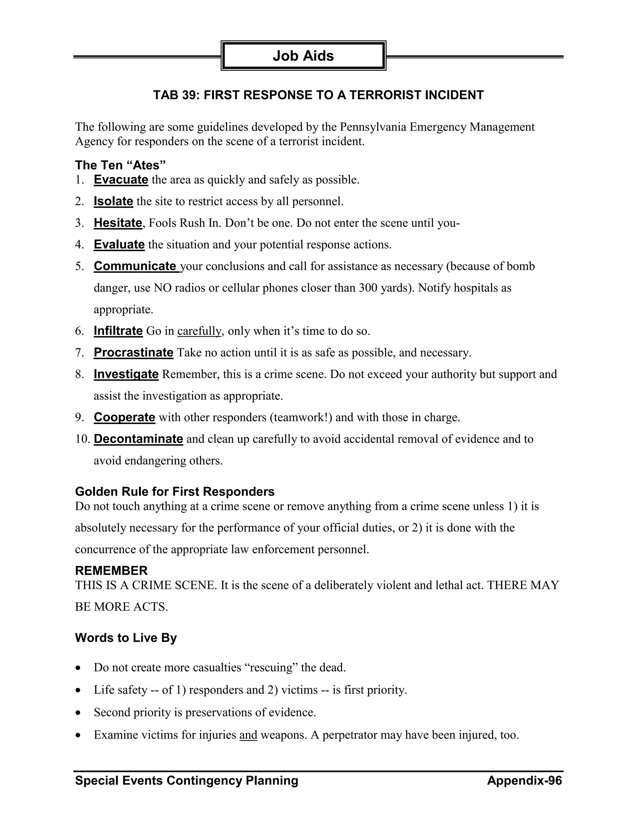 Job Aids

                TAB 39: FIRST RESPONSE TO A TERRORIST INCIDENT

The following are some guidelines developed by the Pennsylvania Emergency Management
Agency for responders on the scene of a terrorist incident.
The Ten “Ates”
1. Evacuate the area as quickly and safely as possible.
2. Isolate the site to restrict access by all personnel.
3. Hesitate, Fools Rush In. Don’t be one. Do not enter the scene until you-
4. Evaluate the situation and your potential response actions.
5. Communicate your conclusions and call for assistance as necessary (because of bomb
    danger, use NO radios or cellular phones closer than 300 yards). Notify hospitals as
    appropriate.
6. Infiltrate Go in carefully, only when it’s time to do so.
7. Procrastinate Take no action until it is as safe as possible, and necessary.
8. Investigate Remember, this is a crime scene. Do not exceed your authority but support and
    assist the investigation as appropriate.
9. Cooperate with other responders (teamwork!) and with those in charge.
10. Decontaminate and clean up carefully to avoid accidental removal of evidence and to
    avoid endangering others.

Golden Rule for First Responders
Do not touch anything at a crime scene or remove anything from a crime scene unless 1) it is
absolutely necessary for the performance of your official duties, or 2) it is done with the
concurrence of the appropriate law enforcement personnel.
REMEMBER
THIS IS A CRIME SCENE. It is the scene of a deliberately violent and lethal act. THERE MAY
BE MORE ACTS.

Words to Live By

•   Do not create more casualties “rescuing” the dead.
•   Life safety -- of 1) responders and 2) victims -- is first priority.
•   Second priority is preservations of evidence.
•   Examine victims for injuries and weapons. A perpetrator may have been injured, too.


Special Events Contingency Planning                                                  Appendix-96
 